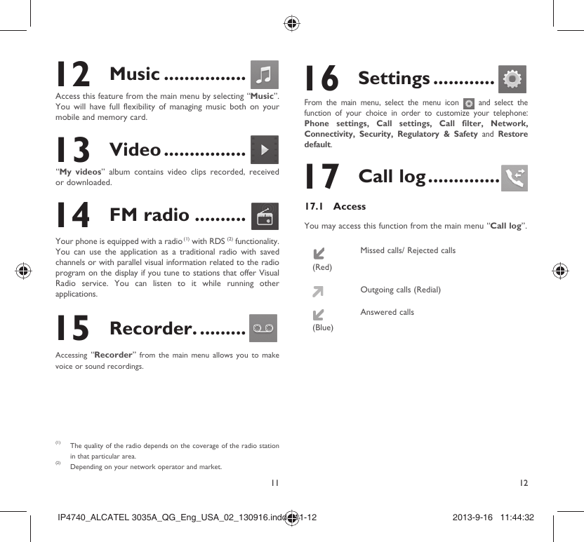 11 12 12 Music ................Access this feature from the main menu by selecting “Music”. You will have full flexibility of managing music both on your mobile and memory card. 13 Video ................“My videos” album contains video clips recorded, received or downloaded.  14 FM radio ..........Your phone is equipped with a radio (1) with RDS (2) functionality. You can use the application as a traditional radio with saved channels or with parallel visual information related to the radio program on the display if you tune to stations that offer Visual Radio service. You can listen to it while running other applications. 15 Recorder. .........Accessing  “Recorder” from the main menu allows you to make voice or sound recordings.(1) The quality of the radio depends on the coverage of the radio station in that particular area.(2) Depending on your network operator and market. 16 Settings ............From the main menu, select the menu icon   and select the function of your choice in order to customize your telephone: Phone settings, Call settings, Call filter, Network, Connectivity, Security, Regulatory &amp; Safety and Restore default.  17 Call log ..............17.1 AccessYou may access this function from the main menu “Call log”.(Red)Missed calls/ Rejected callsOutgoing calls (Redial)(Blue)Answered callsIP4740_ALCATEL 3035A_QG_Eng_USA_02_130916.indd   11-12IP4740_ALCATEL 3035A_QG_Eng_USA_02_130916.indd   11-12 2013-9-16   11:44:322013-9-16   11:44:32