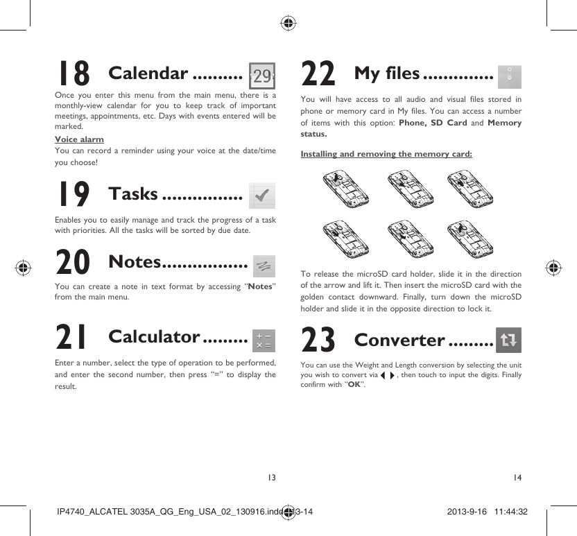 13 1418 Calendar ..........Once you enter this menu from the main menu, there is a monthly-view calendar for you to keep track of important meetings, appointments, etc. Days with events entered will be marked.Voice alarmYou can record a reminder using your voice at the date/time you choose! 19 Tasks ................Enables you to easily manage and track the progress of a task with priorities. All the tasks will be sorted by due date.20 Notes .................You can create a note in text format by accessing “Notes” from the main menu.21 Calculator .........Enter a number, select the type of operation to be performed, and enter the second number, then press “=” to display the result.22 My files ..............You will have access to all audio and visual files stored in phone or memory card in My files. You can access a number of items with this option: Phone, SD Card and  Memory status.Installing and removing the memory card:To release the microSD card holder, slide it in the direction of the arrow and lift it. Then insert the microSD card with the golden contact downward. Finally, turn down the microSD holder and slide it in the opposite direction to lock it.23 Converter .........You can use the Weight and Length conversion by selecting the unit you wish to convert via   , then touch to input the digits. Finally confirm with “OK”.IP4740_ALCATEL 3035A_QG_Eng_USA_02_130916.indd   13-14IP4740_ALCATEL 3035A_QG_Eng_USA_02_130916.indd   13-14 2013-9-16   11:44:322013-9-16   11:44:32