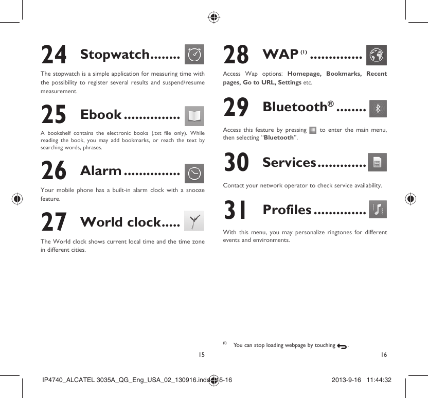 15 1624 Stopwatch ........The stopwatch is a simple application for measuring time with the possibility to register several results and suspend/resume measurement.25 Ebook ...............A bookshelf contains the electronic books (.txt file only). While reading the book, you may add bookmarks, or reach the text by searching words, phrases.26 Alarm ...............Your mobile phone has a built-in alarm clock with a snooze feature.27 World clock .....The World clock shows current local time and the time zone in different cities.28 WAP (1) ..............Access Wap options: Homepage, Bookmarks, Recent pages, Go to URL, Settings etc.29 Bluetooth® ........Access this feature by pressing   to enter the main menu, then selecting “Bluetooth”.30 Services .............Contact your network operator to check service availability.31 Profiles ..............With this menu, you may personalize ringtones for different events and environments.(1)  You can stop loading webpage by touching   .IP4740_ALCATEL 3035A_QG_Eng_USA_02_130916.indd   15-16IP4740_ALCATEL 3035A_QG_Eng_USA_02_130916.indd   15-16 2013-9-16   11:44:322013-9-16   11:44:32