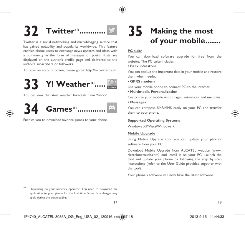 17 1832 Twitter (1) ............Twitter is a social networking and microblogging service that has gained notability and popularity worldwide. This feature enables phone users to exchange news updates and ideas with a community in the form of messages or posts. Posts are displayed on the author&apos;s profile page and delivered to the author&apos;s subscribers or followers.To open an account online, please go to: http://m.twitter.com33 Y! Weather (1) .....You can view the latest weather forecasts from Yahoo! 34 Games (1) .............Enables you to download favorite games to your phone.(1)  Depending on your network operator. You need to download the application to your phone for the first time. Some data charges may apply during the downloading.35  Making the most of your mobile .......PC suiteYou can download software upgrade for free from the website. The PC suite includes:• Backup/restoreYou can backup the important data in your mobile and restore them when needed.• GPRS modemUse your mobile phone to connect PC to the internet.• Multimedia PersonalizationCustomize your mobile with images, animations and melodies.• MessagesYou can compose SMS/MMS easily on your PC and transfer them to your phone.Supported Operating SystemsWindows XP/Vista/Windows 7.Mobile UpgradeUsing Mobile Upgrade tool you can update your phone’s software from your PC.Download Mobile Upgrade from ALCATEL website (www.alcatelonetouch.com) and install it on your PC. Launch the tool and update your phone by following the step by step instructions (refer to the User Guide provided together with the tool). Your phone’s software will now have the latest software. IP4740_ALCATEL 3035A_QG_Eng_USA_02_130916.indd   17-18IP4740_ALCATEL 3035A_QG_Eng_USA_02_130916.indd   17-18 2013-9-16   11:44:332013-9-16   11:44:33