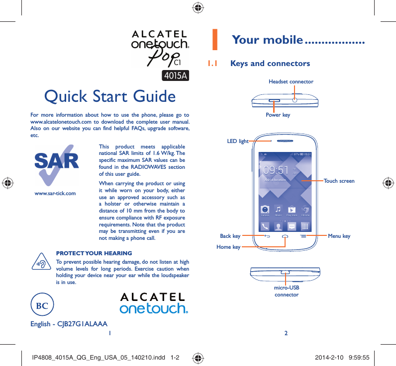 12English - CJB27G1ALAAAQuick Start GuideFor more information about how to use the phone, please go to www.alcatelonetouch.com to download the complete user manual. Also on our website you can find helpful FAQs, upgrade software, etc.www.sar-tick.comThis product meets applicable national SAR limits of 1.6 W/kg. The specific maximum SAR values can be found in the RADIOWAVES section of this user guide.When carrying the product or using it while worn on your body, either use an approved accessory such as a holster or otherwise maintain a distance of 10 mm from the body to ensure compliance with RF exposure requirements. Note that the product may be transmitting even if you are not making a phone call.PROTECT YOUR  HEARING To prevent possible hearing damage, do not listen at high volume levels for long periods. Exercise caution when holding your device near your ear while the loudspeaker is in use.Your mobile1   ..................Keys and connectors1.1 Power keyHeadset connectormicro-USB connectorBack keyHome keyMenu keyTouch screenLED lightIP4808_4015A_QG_Eng_USA_05_140210.indd   1-2IP4808_4015A_QG_Eng_USA_05_140210.indd   1-2 2014-2-10   9:59:552014-2-10   9:59:55