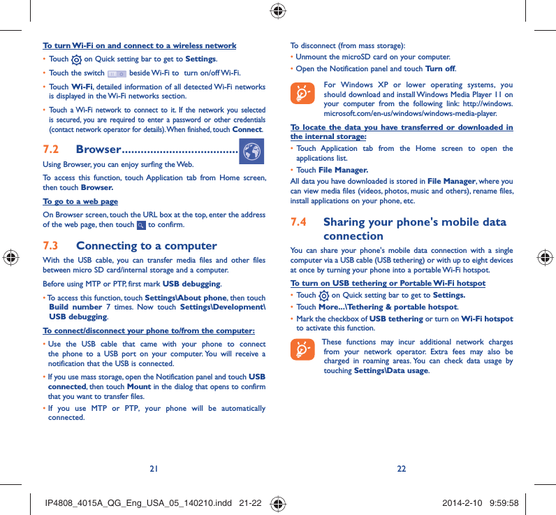 21 22To turn Wi-Fi on and connect to a wireless networkTouch •   on Quick setting bar to get to Settings.Touch the switch •   beside Wi-Fi to  turn on/off Wi-Fi.Touch •  Wi-Fi, detailed information of all detected Wi-Fi networks is displayed in the Wi-Fi networks section.Touch a Wi-Fi network to connect to it. If the network you selected • is secured, you are required to enter a password or other credentials (contact network operator for details). When finished, touch Connect.Browser7.2   .....................................Using Browser, you can enjoy surfing the Web.To access this function, touch Application tab from Home screen, then touch Browser.To go to a web pageOn Browser screen, touch the URL box at the top, enter the address of the web page, then touch   to confirm. Connecting to a computer7.3 With the USB cable, you can transfer media files and other files between micro SD card/internal storage and a computer. Before using MTP or PTP, first mark USB debugging. •  To access this function, touch Settings\About phone, then touch Build number 7 times. Now touch Settings\Development\USB debugging.To connect/disconnect your phone to/from the computer:•  Use the USB cable that came with your phone to connect the phone to a USB port on your computer. You will receive a notification that the USB is connected.•   If you use mass storage, open the Notification panel and touch USB connected, then touch Mount in the dialog that opens to confirm that you want to transfer files.•  If you use MTP or PTP, your phone will be automatically connected.To disconnect (from mass storage):•  Unmount the microSD card on your computer.•  Open the Notification panel and touch Turn off.  For Windows XP or lower operating systems, you should download and install Windows Media Player 11 on your computer from the following link: http://windows.microsoft.com/en-us/windows/windows-media-player.To locate the data you have transferred or downloaded in the internal storage:Touch Application tab from the Home screen to open the • applications list.Touch •  File Manager.All data you have downloaded is stored in File Manager, where you can view media files (videos, photos, music and others), rename files, install applications on your phone, etc.Sharing your phone&apos;s mobile data 7.4 connectionYou can share your phone&apos;s mobile data connection with a single computer via a USB cable (USB tethering) or with up to eight devices at once by turning your phone into a portable Wi-Fi hotspot.To turn on USB tethering or Portable Wi-Fi hotspotTouch •   on Quick setting bar to get to Settings.Touch •  More...\Tethering &amp; portable hotspot.Mark the checkbox of •  USB tethering or turn on Wi-Fi hotspot to activate this function. These functions may incur additional network charges from your network operator. Extra fees may also be charged in roaming areas. You can check data usage by touching Settings\Data usage.IP4808_4015A_QG_Eng_USA_05_140210.indd   21-22IP4808_4015A_QG_Eng_USA_05_140210.indd   21-22 2014-2-10   9:59:582014-2-10   9:59:58