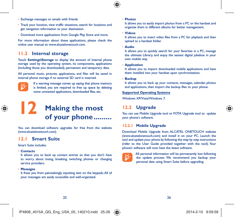 25 26Exchange messages or emails with friends• Track your location, view traffic situations, search for locations and • get navigation information to your destinationDownload more applications from Google Play Store and more.• For more information about these applications, please check the online user manual at: www.alcatelonetouch.com.Internal storage11.2 Touch  Settings\Storage to display the amount of internal phone storage used by the operating system, its components, applications (including those you downloaded), permanent and temporary data. All personal music, pictures, applications, and files will be saved in internal phone storage if no external SD card is inserted.If a warning message comes up saying that phone memory is limited, you are required to free up space by deleting some unwanted applications, downloaded files, etc. Making the most 12  of your phone .........You can download software upgrades for free from the website (www.alcatelonetouch.com). Smart Suite12.1 Smart Suite includes:Contacts• It allows you to back up contact entries so that you don&apos;t have to worry about losing, breaking, switching phones or changing service providers.Messages• It frees you from painstakingly inputting text on the keypads. All of your messages are easily accessible and well-organized.Photos• It allows you to easily import photos from a PC or the handset and organize them in different albums for better management.Videos• It allows you to insert video files from a PC for playback and then upload to a handset folder.Audio• It allows you to quickly search for your favorites in a PC, manage the ultimate Library, and enjoy the easiest digital jukebox in your own mobile way. Application • It allows you to import downloaded mobile applications and have them installed into your handset upon synchronization.Backup• It allows you to back up your contacts, messages, calendar, photos and applications, then import the backup files to your phone.Supported Operating SystemsWindows XP/Vista/Windows 7.Upgrade12.2 You can use Mobile Upgrade tool or FOTA Upgrade tool to  update your phone&apos;s software.Mobile Upgrade12.2.1 Download Mobile Upgrade from ALCATEL ONETOUCH website (www.alcatelonetouch.com) and install it on your PC. Launch the tool and update your phone by following the step by step instructions (refer to the User Guide provided together with the tool). Your phone’s software will now have the latest software. All personal information will be permanently lost following the update process. We recommend you backup your personal data using Smart Suite before upgrading.IP4808_4015A_QG_Eng_USA_05_140210.indd   25-26IP4808_4015A_QG_Eng_USA_05_140210.indd   25-26 2014-2-10   9:59:582014-2-10   9:59:58