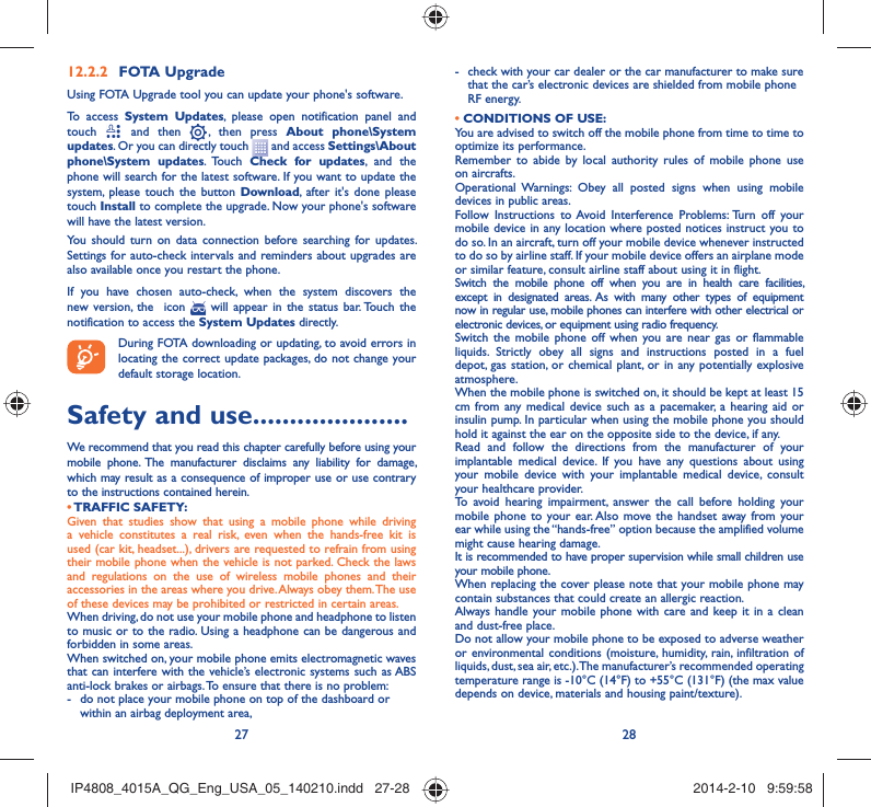 27 28FOTA Upgrade12.2.2 Using FOTA Upgrade tool you can update your phone&apos;s software.To access System Updates, please open notification panel and touch   and then   , then press About phone\System updates. Or you can directly touch   and access Settings\About phone\System updates. Touch  Check for updates, and the phone will search for the latest software. If you want to update the system, please touch the button Download, after it&apos;s done please touch Install to complete the upgrade. Now your phone&apos;s software will have the latest version.You should turn on data connection before searching for updates. Settings for auto-check intervals and reminders about upgrades are also available once you restart the phone.If you have chosen auto-check, when the system discovers the new version, the  icon   will appear in the status bar. Touch the notification to access the System Updates directly.During FOTA downloading or updating, to avoid errors in locating the correct update packages, do not change your default storage location.Safety and use .....................We recommend that you read this chapter carefully before using your mobile phone. The manufacturer disclaims any liability for damage, which may result as a consequence of improper use or use contrary to the instructions contained herein.• TRAFFIC  SAFETY:Given that studies show that using a mobile phone while driving a vehicle constitutes a real risk, even when the hands-free kit is used (car kit, headset...), drivers are requested to refrain from using their mobile phone when the vehicle is not parked. Check the laws and regulations on the use of wireless mobile phones and their accessories in the areas where you drive. Always obey them. The use of these devices may be prohibited or restricted in certain areas.When driving, do not use your mobile phone and headphone to listen to music or to the radio. Using a headphone can be dangerous and forbidden in some areas.When switched on, your mobile phone emits electromagnetic waves that can interfere with the vehicle’s electronic systems such as ABS anti-lock brakes or airbags. To ensure that there is no problem:-  do not place your mobile phone on top of the dashboard or within an airbag deployment area,-  check with your car dealer or the car manufacturer to make sure that the car’s electronic devices are shielded from mobile phone RF energy.• CONDITIONS OF USE:You are advised to switch off the mobile phone from time to time to optimize its performance.Remember to abide by local authority rules of mobile phone use on aircrafts.Operational Warnings: Obey all posted signs when using mobile devices in public areas. Follow Instructions to Avoid Interference Problems: Turn off your mobile device in any location where posted notices instruct you to do so. In an aircraft, turn off your mobile device whenever instructed to do so by airline staff. If your mobile device offers an airplane mode or similar feature, consult airline staff about using it in flight.Switch the mobile phone off when you are in health care facilities, except in designated areas. As with many other types of equipment now in regular use, mobile phones can interfere with other electrical or electronic devices, or equipment using radio frequency.Switch the mobile phone off when you are near gas or flammable liquids. Strictly obey all signs and instructions posted in a fuel depot, gas station, or chemical plant, or in any potentially explosive atmosphere.When the mobile phone is switched on, it should be kept at least 15 cm from any medical device such as a pacemaker, a hearing aid or insulin pump. In particular when using the mobile phone you should hold it against the ear on the opposite side to the device, if any. Read and follow the directions from the manufacturer of your implantable medical device. If you have any questions about using your mobile device with your implantable medical device, consult your healthcare provider.To avoid hearing impairment, answer the call before holding your mobile phone to your ear. Also move the handset away from your ear while using the “hands-free” option because the amplified volume might cause hearing damage.It is recommended to have proper supervision while small children use your mobile phone.When replacing the cover please note that your mobile phone may contain substances that could create an allergic reaction.Always handle your mobile phone with care and keep it in a clean and dust-free place.Do not allow your mobile phone to be exposed to adverse weather or environmental conditions (moisture, humidity, rain, infiltration of liquids, dust, sea air, etc.). The manufacturer’s recommended operating temperature range is -10°C (14°F) to +55°C (131°F) (the max value depends on device, materials and housing paint/texture).IP4808_4015A_QG_Eng_USA_05_140210.indd   27-28IP4808_4015A_QG_Eng_USA_05_140210.indd   27-28 2014-2-10   9:59:582014-2-10   9:59:58
