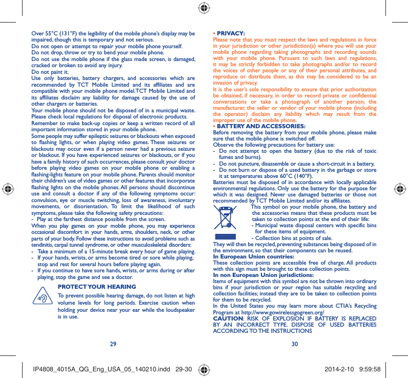 29 30Over 55°C (131°F) the legibility of the mobile phone’s display may be impaired, though this is temporary and not serious. Do not open or attempt to repair your mobile phone yourself.Do not drop, throw or try to bend your mobile phone.Do not use the mobile phone if the glass made screen, is damaged, cracked or broken to avoid any injury.Do not paint it.Use only batteries, battery chargers, and accessories which are recommended by TCT Mobile Limited and its affiliates and are compatible with your mobile phone model.TCT Mobile Limited and its affiliates disclaim any liability for damage caused by the use of other chargers or batteries.Your mobile phone should not be disposed of in a municipal waste. Please check local regulations for disposal of electronic products.Remember to make back-up copies or keep a written record of all important information stored in your mobile phone.Some people may suffer epileptic seizures or blackouts when exposed to flashing lights, or when playing video games. These seizures or blackouts may occur even if a person never had a previous seizure or blackout. If you have experienced seizures or blackouts, or if you have a family history of such occurrences, please consult your doctor before playing video games on your mobile phone or enabling a flashing-lights feature on your mobile phone. Parents should monitor their children’s use of video games or other features that incorporate flashing lights on the mobile phones. All persons should discontinue use and consult a doctor if any of the following symptoms occur: convulsion, eye or muscle twitching, loss of awareness, involuntary movements, or disorientation. To limit the likelihood of such symptoms, please take the following safety precautions:-  Play at the farthest distance possible from the screen.When you play games on your mobile phone, you may experience occasional discomfort in your hands, arms, shoulders, neck, or other parts of your body. Follow these instructions to avoid problems such as tendinitis, carpal tunnel syndrome, or other musculoskeletal disorders:-  Take a minimum of a 15-minute break every hour of game playing.-  If your hands, wrists, or arms become tired or sore while playing, stop and rest for several hours before playing again.-  If you continue to have sore hands, wrists, or arms during or after playing, stop the game and see a doctor.PROTECT YOUR  HEARING To prevent possible hearing damage, do not listen at high volume levels for long periods. Exercise caution when holding your device near your ear while the loudspeaker is in use.• PRIVACY:Please note that you must respect the laws and regulations in force in your jurisdiction or other jurisdiction(s) where you will use your mobile phone regarding taking photographs and recording sounds with your mobile phone. Pursuant to such laws and regulations, it may be strictly forbidden to take photographs and/or to record the voices of other people or any of their personal attributes, and reproduce or distribute them, as this may be considered to be an invasion of privacy.  It is the user’s sole responsibility to ensure that prior authorization be obtained, if necessary, in order to record private or confidential conversations or take a photograph of another person; the manufacturer, the seller or vendor of your mobile phone (including the operator) disclaim any liability which may result from the improper use of the mobile phone.• BATTERY AND ACCESSORIES:Before removing the battery from your mobile phone, please make sure that the mobile phone is switched off. Observe the following precautions for battery use: -  Do not attempt to open the battery (due to the risk of toxic fumes and burns). -  Do not puncture, disassemble or cause a short-circuit in a battery, -  Do not burn or dispose of a used battery in the garbage or store it at temperatures above 60°C (140°F). Batteries must be disposed of in accordance with locally applicable environmental regulations. Only use the battery for the purpose for which it was designed. Never use damaged batteries or those not recommended by TCT Mobile Limited and/or its affiliates.  This symbol on your mobile phone, the battery and the accessories means that these products must be taken to collection points at the end of their life: -  Municipal waste disposal centers with specific bins for these items of equipment.  - Collection bins at points of sale.They will then be recycled, preventing substances being disposed of in the environment, so that their components can be reused.In European Union countries:These collection points are accessible free of charge. All products with this sign must be brought to these collection points.In non European Union jurisdictions:Items of equipment with this symbol are not be thrown into ordinary bins if your jurisdiction or your region has suitable recycling and collection facilities; instead they are to be taken to collection points for them to be recycled.In the United States you may learn more about CTIA’s Recycling Program at http://www.gowirelessgogreen.org/CAUTION: RISK OF EXPLOSION IF BATTERY IS REPLACED BY AN INCORRECT TYPE. DISPOSE OF USED BATTERIES ACCORDING TO THE  INSTRUCTIONSIP4808_4015A_QG_Eng_USA_05_140210.indd   29-30IP4808_4015A_QG_Eng_USA_05_140210.indd   29-30 2014-2-10   9:59:582014-2-10   9:59:58