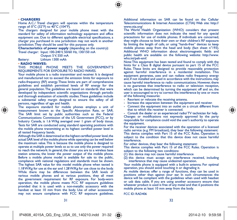31 32• CHARGERSHome A.C./ Travel chargers will operate within the temperature range of: 0°C (32°F) to 40°C (104°F).The chargers designed for your mobile phone meet with the standard for safety of information technology equipment and office equipment use. Due to different applicable electrical specifications, a charger you purchased in one jurisdiction may not work in another jurisdiction. They should be used for this purpose only.Characteristics of power supply (depending on the country):Travel charger:  Input: 100-240 V, 50/60 Hz, 130/150 mA  Output: 5 V, 550 mA Battery:  Lithium 1300 mAh• RADIO WAVES:THIS MOBILE PHONE MEETS THE GOVERNMENT’S REQUIREMENTS FOR EXPOSURE TO RADIO WAVES.Your mobile phone is a radio transmitter and receiver. It is designed and manufactured not to exceed the emission limits for exposure to radio-frequency (RF) energy. These limits are part of comprehensive guidelines and establish permitted levels of RF energy for the general population. The guidelines are based on standards that were developed by independent scientific organizations through periodic and thorough evaluation of scientific studies. These guidelines include a substantial safety margin designed to ensure the safety of all persons, regardless of age and health.The exposure standard for mobile phones employs a unit of measurement known as the Specific Absorption Rate, or SAR. The SAR limit set by public authorities such as the Federal Communications Commission of the US Government (FCC), or by Industry Canada, is 1.6 W/kg averaged over 1 gram of body tissue. Tests for SAR are conducted using standard operating positions with the mobile phone transmitting at its highest certified power level in all tested frequency bands.Although the SAR is determined at the highest certified power level, the actual SAR level of the mobile phone while operating can be well below the maximum value. This is because the mobile phone is designed to operate at multiple power levels so as to use only the power required to reach the network. In general, the closer you are to a wireless base station antenna, the lower the power output of the mobile phone. Before a mobile phone model is available for sale to the public, compliance with national regulations and standards must be shown.The highest SAR value for this model mobile phone when tested is 1.18 W/Kg for use at the ear and 1.28 W/Kg for use close to the body. While there may be differences between the SAR levels of various mobile phones and at various positions, they all meet the government requirement for RF exposure. For body-worn operation, the mobile phone meets FCC RF exposure guidelines provided that it is used with a non-metallic accessory with the handset at least 10 mm from the body. Use of other accessories may not ensure compliance with FCC RF exposure guidelines.Additional information on SAR can be found on the Cellular Telecommunications &amp; Internet Association (CTIA) Web site: http://www.ctia.org/The World Health Organization (WHO) considers that present scientific information does not indicate the need for any special precautions for use of mobile phones. If individuals are concerned, they might choose to limit their own or their children’s RF exposure by limiting the length of calls, or using “hands-free” devices to keep mobile phones away from the head and body. (fact sheet n°193). Additional WHO information about electromagnetic fields and public health are available on the following website: http://www.who.int/peh-emf. Note: This equipment has been tested and found to comply with the limits for a Class B digital device pursuant to part 15 of the FCC Rules. These limits are designed to provide reasonable protection against harmful interference in a residential installation. This equipment generates, uses and can radiate radio frequency energy and, if not installed and used in accordance with the instructions, may cause harmful interference to radio communications. However, there is no guarantee that interference to radio or television reception, which can be determined by turning the equipment off and on, the user is encouraged to try to correct the interference by one or more of the following measures:-  Reorient or relocate the receiving antenna.-  Increase the separation between the equipment and receiver.-  Connect the equipment into an outlet on a circuit different from that to which the receiver is connected.-  Consult the dealer or an experienced radio/ TV technician for help.Changes or modifications not expressly approved by the party responsible for compliance could void the user’s authority to operate the equipment.For the receiver devices associated with the operation of a licensed radio service (e.g. FM broadcast), they bear the following statement:This device complies with Part 15 of the FCC Rules. Operation is subject to the condition that this device does not cause harmful interference.For other devices, they bear the following statement:This device complies with Part 15 of the FCC Rules. Operation is subject to the following two conditions:(1) this device may not cause harmful interference(2)  this device must accept any interference received, including interference that may cause undesired operation.Your mobile phone is equipped with a built-in antenna. For optimal operation, you should avoid touching it or degrading it.As mobile devices offer a range of functions, they can be used in positions other than against your ear. In such circumstances the device will be compliant with the guidelines when used with headset or usb data cable. If you are using another accessory ensure that whatever product is used is free of any metal and that it positions the mobile phone at least 10 mm away from the body.FCC ID: RAD406IP4808_4015A_QG_Eng_USA_05_140210.indd   31-32IP4808_4015A_QG_Eng_USA_05_140210.indd   31-32 2014-2-10   9:59:582014-2-10   9:59:58