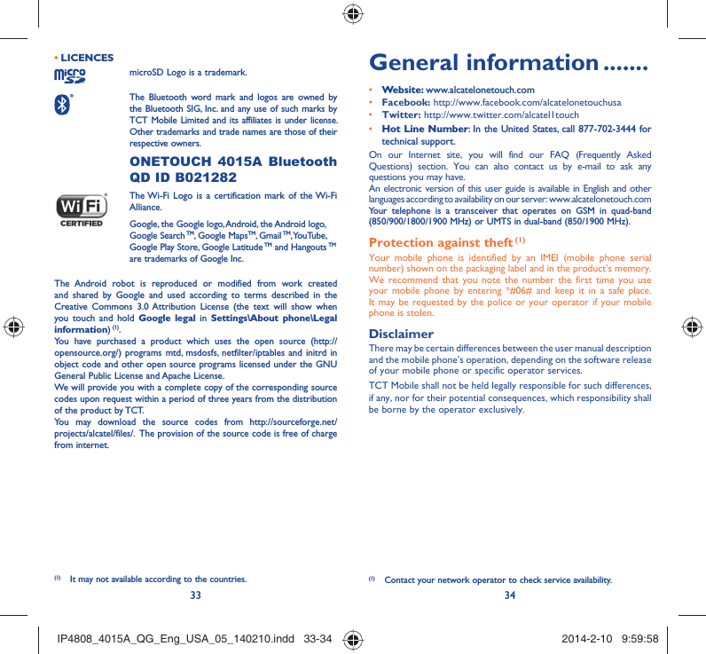 33 34LICENCES • microSD Logo is a trademark. The Bluetooth word mark and logos are owned by the Bluetooth SIG, Inc. and any use of such marks by TCT Mobile Limited and its affiliates is under license. Other trademarks and trade names are those of their respective owners.  ONETOUCH 4015A Bluetooth QD ID B021282 The Wi-Fi Logo is a certification mark of the Wi-Fi Alliance.Google, the Google logo, Android, the Android logo, Google Search TM, Google MapsTM, Gmail TM, YouTube, Google Play Store, Google Latitude TM and Hangouts TM are trademarks of Google Inc.The Android robot is reproduced or modified from work created and shared by Google and used according to terms described in the Creative Commons 3.0 Attribution License (the text will show when you touch and hold Google legal in Settings\About phone\Legal information) (1).You have purchased a product which uses the open source (http://opensource.org/) programs mtd, msdosfs, netfilter/iptables and initrd in object code and other open source programs licensed under the GNU General Public License and Apache License. We will provide you with a complete copy of the corresponding source codes upon request within a period of three years from the distribution of the product by TCT. You may download the source codes from http://sourceforge.net/projects/alcatel/files/.  The provision of the source code is free of charge from internet. General information .......• Website: www.alcatelonetouch.com• Facebook: http://www.facebook.com/alcatelonetouchusa• Twitter: http://www.twitter.com/alcatel1touch• Hot Line Number: In the United States, call 877-702-3444 for technical support.On our Internet site, you will find our FAQ (Frequently Asked Questions) section. You can also contact us by e-mail to ask any questions you may have. An electronic version of this user guide is available in English and other languages according to availability on our server: www.alcatelonetouch.comYour telephone is a transceiver that operates on GSM in quad-band (850/900/1800/1900 MHz) or UMTS in dual-band (850/1900 MHz).Protection against theft (1)Your mobile phone is identified by an IMEI (mobile phone serial number) shown on the packaging label and in the product’s memory. We recommend that you note the number the first time you use your mobile phone by entering *#06# and keep it in a safe place. It may be requested by the police or your operator if your mobile phone is stolen. DisclaimerThere may be certain differences between the user manual description and the mobile phone’s operation, depending on the software release of your mobile phone or specific operator services.TCT Mobile shall not be held legally responsible for such differences, if any, nor for their potential consequences, which responsibility shall be borne by the operator exclusively.(1)  Contact your network operator to check service availability.(1)  It may not available according to the countries.IP4808_4015A_QG_Eng_USA_05_140210.indd   33-34IP4808_4015A_QG_Eng_USA_05_140210.indd   33-34 2014-2-10   9:59:582014-2-10   9:59:58