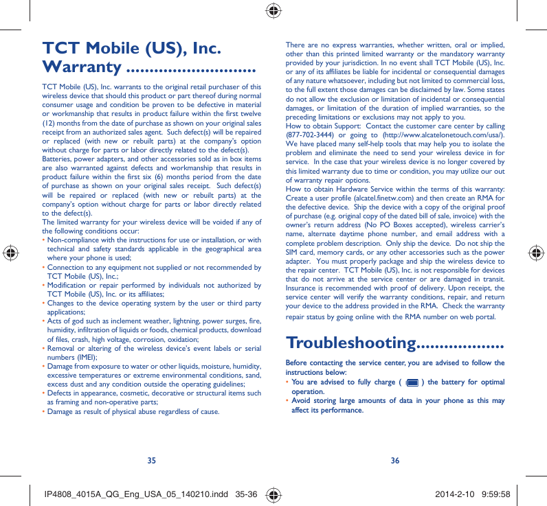 35 36TCT Mobile (US), Inc. Warranty ............................TCT Mobile (US), Inc. warrants to the original retail purchaser of this wireless device that should this product or part thereof during normal consumer usage and condition be proven to be defective in material or workmanship that results in product failure within the first twelve (12) months from the date of purchase as shown on your original sales receipt from an authorized sales agent.  Such defect(s) will be repaired or replaced (with new or rebuilt parts) at the company’s option without charge for parts or labor directly related to the defect(s). Batteries, power adapters, and other accessories sold as in box items are also warranted against defects and workmanship that results in product failure within the first six (6) months period from the date of purchase as shown on your original sales receipt.  Such defect(s) will be repaired or replaced (with new or rebuilt parts) at the company’s option without charge for parts or labor directly related to the defect(s). The limited warranty for your wireless device will be voided if any of the following conditions occur: •  Non-compliance with the instructions for use or installation, or with technical and safety standards applicable in the geographical area where your phone is used;•  Connection to any equipment not supplied or not recommended by TCT Mobile (US), Inc.;•  Modification or repair performed by individuals not authorized by TCT Mobile (US), Inc. or its affiliates; •  Changes to the device operating system by the user or third party applications;•  Acts of god such as inclement weather, lightning, power surges, fire, humidity, infiltration of liquids or foods, chemical products, download of files, crash, high voltage, corrosion, oxidation;•  Removal or altering of the wireless device’s event labels or serial numbers (IMEI);•  Damage from exposure to water or other liquids, moisture, humidity, excessive temperatures or extreme environmental conditions, sand, excess dust and any condition outside the operating guidelines;•  Defects in appearance, cosmetic, decorative or structural items such as framing and non-operative parts;• Damage as result of physical abuse regardless of cause. There are no express warranties, whether written, oral or implied, other than this printed limited warranty or the mandatory warranty provided by your jurisdiction. In no event shall TCT Mobile (US), Inc. or any of its affiliates be liable for incidental or consequential damages of any nature whatsoever, including but not limited to commercial loss, to the full extent those damages can be disclaimed by law. Some states do not allow the exclusion or limitation of incidental or consequential damages, or limitation of the duration of implied warranties, so the preceding limitations or exclusions may not apply to you.How to obtain Support:  Contact the customer care center by calling (877-702-3444) or going to (http://www.alcatelonetouch.com/usa/).  We have placed many self-help tools that may help you to isolate the problem and eliminate the need to send your wireless device in for service.  In the case that your wireless device is no longer covered by this limited warranty due to time or condition, you may utilize our out of warranty repair options. How to obtain Hardware Service within the terms of this warranty: Create a user profile (alcatel.finetw.com) and then create an RMA for the defective device.  Ship the device with a copy of the original proof of purchase (e.g. original copy of the dated bill of sale, invoice) with the owner’s return address (No PO Boxes accepted), wireless carrier’s name, alternate daytime phone number, and email address with a complete problem description.  Only ship the device.  Do not ship the SIM card, memory cards, or any other accessories such as the power adapter.  You must properly package and ship the wireless device to the repair center.  TCT Mobile (US), Inc. is not responsible for devices that do not arrive at the service center or are damaged in transit.  Insurance is recommended with proof of delivery. Upon receipt, the service center will verify the warranty conditions, repair, and return your device to the address provided in the RMA.  Check the warranty repair status by going online with the RMA number on web portal. Troubleshooting...................Before contacting the service center, you are advised to follow the instructions below:You are advised to fully charge (  •   ) the battery for optimal operation.Avoid storing large amounts of data in your phone as this may • affect its performance.IP4808_4015A_QG_Eng_USA_05_140210.indd   35-36IP4808_4015A_QG_Eng_USA_05_140210.indd   35-36 2014-2-10   9:59:582014-2-10   9:59:58