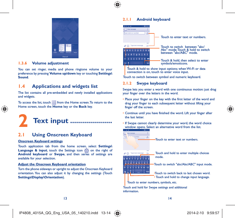 13 14Volume adjustment1.3.6 You can set ringer, media and phone ringtone volume to your preference by pressing Volume up/down key or touching Settings\Sound.Applications and widgets list1.4 The list contains all pre-embedded and newly installed applications and widgets.To access the list, touch   from the Home screen. To return to the Home screen, touch the Home key or the Back key.Text input2   .....................Using Onscreen Keyboard2.1 Onscreen Keyboard settingsTouch application tab from the home screen, select Settings\Language &amp; input, touch the Settings icon   on the right of  Android keyboard or Swype, and then series of settings are available for your selection. Adjust the Onscreen Keyboard orientationTurn the phone sideways or upright to adjust the Onscreen Keyboard orientation. You can also adjust it by changing the settings (Touch  Settings\Display\Orientation).Android keyboard2.1.1 Touch to switch between symbol and numeric keyboard.Touch &amp; hold, then select to enter symbols/emoticons.Touch to enter text or numbers.Touch &amp; hold to show input options; when Wi-Fi or data connection is on, touch to enter voice input.Touch to switch  between &quot;abc/Abc&quot; mode; Touch &amp; hold to switch between &quot;abc/ABC&quot; mode.Swype keyboard2.1.2 Swype lets you enter a word with one continuous motion: just drag your finger over the letters in the word.•  Place your finger on the key with the first letter of the word and drag your finger to each subsequent letter without lifting your finger off the screen.•  Continue until you have finished the word. Lift your finger after the last letter.•  If Swype cannot clearly determine your word, the word choice window opens. Select an alternative word from the list.Touch and hold to enter multiple choices mode.• Touch to switch back to last chosen word.•  Touch and hold to change input language.Touch to enter text or numbers.Touch to switch &quot;abc/Abc/ABC&quot; input mode.Touch and hold for Swype settings and additional information.Touch to enter numbers, symbols, etc.IP4808_4015A_QG_Eng_USA_05_140210.indd   13-14IP4808_4015A_QG_Eng_USA_05_140210.indd   13-14 2014-2-10   9:59:572014-2-10   9:59:57
