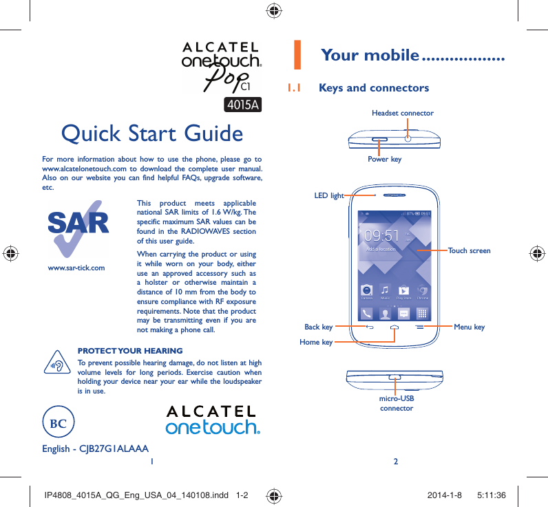 12English - CJB27G1ALAAAQuick Start GuideFor more information about how to use the phone, please go to www.alcatelonetouch.com to download the complete user manual. Also on our website you can find helpful FAQs, upgrade software, etc.www.sar-tick.comThis product meets applicable national SAR limits of 1.6 W/kg. The specific maximum SAR values can be found in the RADIOWAVES section of this user guide.When carrying the product or using it while worn on your body, either use an approved accessory such as a holster or otherwise maintain a distance of 10 mm from the body to ensure compliance with RF exposure requirements. Note that the product may be transmitting even if you are not making a phone call.PROTECT YOUR  HEARING To prevent possible hearing damage, do not listen at high volume levels for long periods. Exercise caution when holding your device near your ear while the loudspeaker is in use.Your mobile1   ..................Keys and connectors1.1 Power keyHeadset connectormicro-USB connectorBack keyHome keyMenu keyTouch screenLED lightIP4808_4015A_QG_Eng_USA_04_140108.indd   1-2IP4808_4015A_QG_Eng_USA_04_140108.indd   1-2 2014-1-8    5:11:362014-1-8    5:11:36