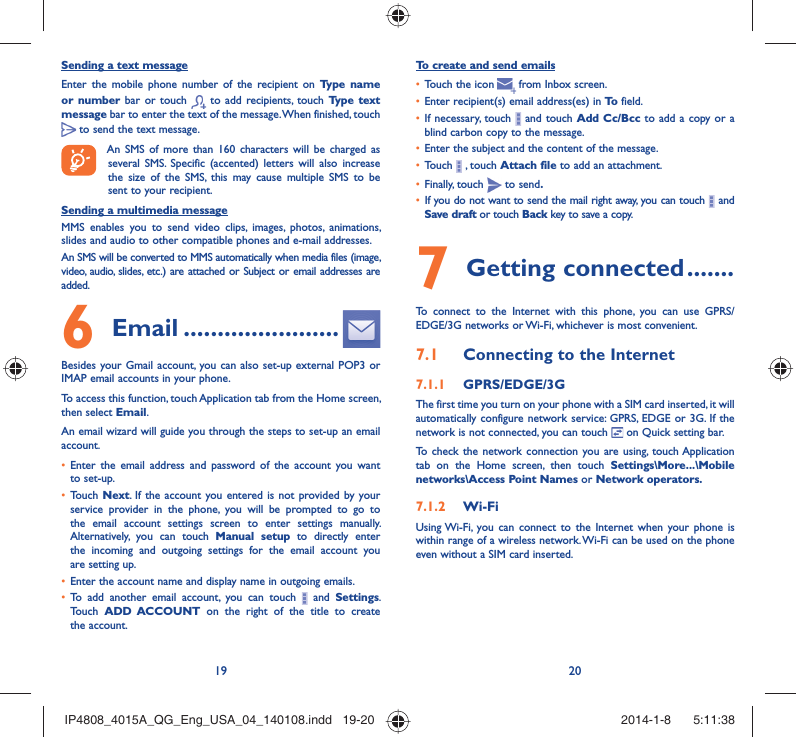 19 20Sending a text messageEnter the mobile phone number of the recipient on Type name or number bar or touch   to add recipients, touch Type text message bar to enter the text of the message. When finished, touch  to send the text message. An SMS of more than 160 characters will be charged as several SMS. Specific (accented) letters will also increase the size of the SMS, this may cause multiple SMS to be sent to your recipient.Sending a multimedia messageMMS enables you to send video clips, images, photos, animations, slides and audio to other compatible phones and e-mail addresses. An SMS will be converted to MMS automatically when media files (image, video, audio, slides, etc.) are attached or Subject or email addresses are added. Email6   .......................Besides your Gmail account, you can also set-up external POP3 or IMAP email accounts in your phone.To access this function, touch Application tab from the Home screen, then select Email.An email wizard will guide you through the steps to set-up an email account.Enter the email address and password of the account you want • to set-up.Touch •  Next. If the account you entered is not provided by your service provider in the phone, you will be prompted to go to the email account settings screen to enter settings manually. Alternatively, you can touch Manual setup to directly enter the incoming and outgoing settings for the email account you are setting up.Enter the account name and display name in outgoing emails.• To add another email account, you can touch •   and Settings. Touch  ADD ACCOUNT on the right of the title to create the account.To create and send emailsTouch the icon  •    from  Inbox  screen.Enter recipient(s) email address(es) in •  To  field.If necessary, touch •   and touch Add Cc/Bcc to add a copy or a blind carbon copy to the message.Enter the subject and the content of the message.• Touch •   , touch Attach file to add an attachment.Finally, touch •   to send.If you do not want to send the mail right away, you can touch •   and Save draft or touch Back key to save a copy. Getting connected7   .......To connect to the Internet with this phone, you can use GPRS/EDGE/3G networks or Wi-Fi, whichever is most convenient.Connecting to the Internet7.1 GPRS/EDGE/3G7.1.1 The first time you turn on your phone with a SIM card inserted, it will automatically configure network service: GPRS, EDGE or 3G. If the network is not connected, you can touch   on Quick setting bar.To check the network connection you are using, touch Application tab on the Home screen, then touch Settings\More...\Mobile networks\Access Point Names or Network operators.Wi-Fi7.1.2 Using Wi-Fi, you can connect to the Internet when your phone is within range of a wireless network. Wi-Fi can be used on the phone even without a SIM card inserted.IP4808_4015A_QG_Eng_USA_04_140108.indd   19-20IP4808_4015A_QG_Eng_USA_04_140108.indd   19-20 2014-1-8    5:11:382014-1-8    5:11:38