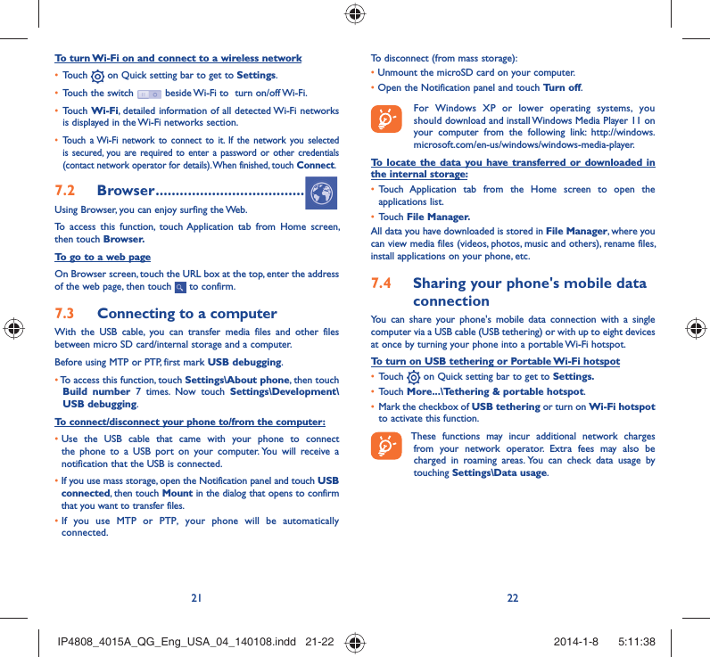21 22To turn Wi-Fi on and connect to a wireless networkTouch •   on Quick setting bar to get to Settings.Touch the switch •   beside Wi-Fi to  turn on/off Wi-Fi.Touch •  Wi-Fi, detailed information of all detected Wi-Fi networks is displayed in the Wi-Fi networks section.Touch a Wi-Fi network to connect to it. If the network you selected • is secured, you are required to enter a password or other credentials (contact network operator for details). When finished, touch Connect.Browser7.2   .....................................Using Browser, you can enjoy surfing the Web.To access this function, touch Application tab from Home screen, then touch Browser.To go to a web pageOn Browser screen, touch the URL box at the top, enter the address of the web page, then touch   to confirm. Connecting to a computer7.3 With the USB cable, you can transfer media files and other files between micro SD card/internal storage and a computer. Before using MTP or PTP, first mark USB debugging. •  To access this function, touch Settings\About phone, then touch Build number 7 times. Now touch Settings\Development\USB debugging.To connect/disconnect your phone to/from the computer:•  Use the USB cable that came with your phone to connect the phone to a USB port on your computer. You will receive a notification that the USB is connected.•   If you use mass storage, open the Notification panel and touch USB connected, then touch Mount in the dialog that opens to confirm that you want to transfer files.•  If you use MTP or PTP, your phone will be automatically connected.To disconnect (from mass storage):•  Unmount the microSD card on your computer.•  Open the Notification panel and touch Turn off.  For Windows XP or lower operating systems, you should download and install Windows Media Player 11 on your computer from the following link: http://windows.microsoft.com/en-us/windows/windows-media-player.To locate the data you have transferred or downloaded in the internal storage:Touch Application tab from the Home screen to open the • applications list.Touch •  File Manager.All data you have downloaded is stored in File Manager, where you can view media files (videos, photos, music and others), rename files, install applications on your phone, etc.Sharing your phone&apos;s mobile data 7.4 connectionYou can share your phone&apos;s mobile data connection with a single computer via a USB cable (USB tethering) or with up to eight devices at once by turning your phone into a portable Wi-Fi hotspot.To turn on USB tethering or Portable Wi-Fi hotspotTouch •   on Quick setting bar to get to Settings.Touch •  More...\Tethering &amp; portable hotspot.Mark the checkbox of •  USB tethering or turn on Wi-Fi hotspot to activate this function. These functions may incur additional network charges from your network operator. Extra fees may also be charged in roaming areas. You can check data usage by touching Settings\Data usage.IP4808_4015A_QG_Eng_USA_04_140108.indd   21-22IP4808_4015A_QG_Eng_USA_04_140108.indd   21-22 2014-1-8    5:11:382014-1-8    5:11:38