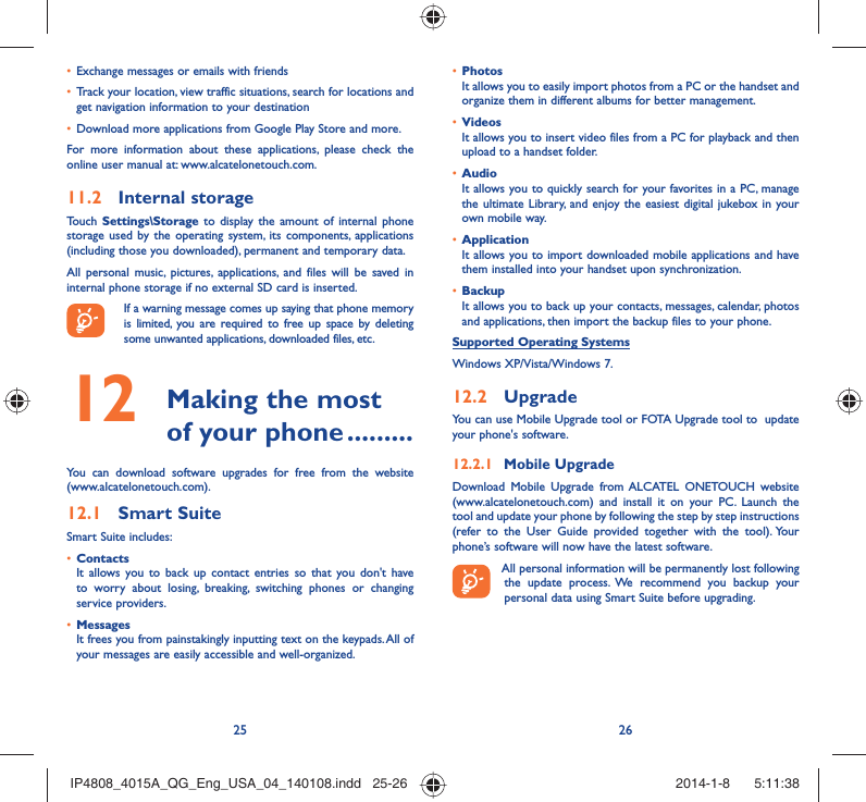 25 26Exchange messages or emails with friends• Track your location, view traffic situations, search for locations and • get navigation information to your destinationDownload more applications from Google Play Store and more.• For more information about these applications, please check the online user manual at: www.alcatelonetouch.com.Internal storage11.2 Touch  Settings\Storage to display the amount of internal phone storage used by the operating system, its components, applications (including those you downloaded), permanent and temporary data. All personal music, pictures, applications, and files will be saved in internal phone storage if no external SD card is inserted.If a warning message comes up saying that phone memory is limited, you are required to free up space by deleting some unwanted applications, downloaded files, etc. Making the most 12  of your phone .........You can download software upgrades for free from the website (www.alcatelonetouch.com). Smart Suite12.1 Smart Suite includes:Contacts• It allows you to back up contact entries so that you don&apos;t have to worry about losing, breaking, switching phones or changing service providers.Messages• It frees you from painstakingly inputting text on the keypads. All of your messages are easily accessible and well-organized.Photos• It allows you to easily import photos from a PC or the handset and organize them in different albums for better management.Videos• It allows you to insert video files from a PC for playback and then upload to a handset folder.Audio• It allows you to quickly search for your favorites in a PC, manage the ultimate Library, and enjoy the easiest digital jukebox in your own mobile way. Application • It allows you to import downloaded mobile applications and have them installed into your handset upon synchronization.Backup• It allows you to back up your contacts, messages, calendar, photos and applications, then import the backup files to your phone.Supported Operating SystemsWindows XP/Vista/Windows 7.Upgrade12.2 You can use Mobile Upgrade tool or FOTA Upgrade tool to  update your phone&apos;s software.Mobile Upgrade12.2.1 Download Mobile Upgrade from ALCATEL ONETOUCH website (www.alcatelonetouch.com) and install it on your PC. Launch the tool and update your phone by following the step by step instructions (refer to the User Guide provided together with the tool). Your phone’s software will now have the latest software. All personal information will be permanently lost following the update process. We recommend you backup your personal data using Smart Suite before upgrading.IP4808_4015A_QG_Eng_USA_04_140108.indd   25-26IP4808_4015A_QG_Eng_USA_04_140108.indd   25-26 2014-1-8    5:11:382014-1-8    5:11:38