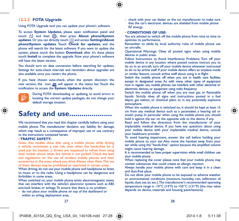 27 28FOTA Upgrade12.2.2 Using FOTA Upgrade tool you can update your phone&apos;s software.To access System Updates, please open notification panel and touch   and then   , then press About phone\System updates. Or you can directly touch   and access Settings\About phone\System updates. Touch  Check for updates, and the phone will search for the latest software. If you want to update the system, please touch the button Download, after it&apos;s done please touch Install to complete the upgrade. Now your phone&apos;s software will have the latest version.You should turn on data connection before searching for updates. Settings for auto-check intervals and reminders about upgrades are also available once you restart the phone.If you have chosen auto-check, when the system discovers the new version, the  icon   will appear in the status bar. Touch the notification to access the System Updates directly.During FOTA downloading or updating, to avoid errors in locating the correct update packages, do not change your default storage location.Safety and use .....................We recommend that you read this chapter carefully before using your mobile phone. The manufacturer disclaims any liability for damage, which may result as a consequence of improper use or use contrary to the instructions contained herein.• TRAFFIC  SAFETY:Given that studies show that using a mobile phone while driving a vehicle constitutes a real risk, even when the hands-free kit is used (car kit, headset...), drivers are requested to refrain from using their mobile phone when the vehicle is not parked. Check the laws and regulations on the use of wireless mobile phones and their accessories in the areas where you drive. Always obey them. The use of these devices may be prohibited or restricted in certain areas.When driving, do not use your mobile phone and headphone to listen to music or to the radio. Using a headphone can be dangerous and forbidden in some areas.When switched on, your mobile phone emits electromagnetic waves that can interfere with the vehicle’s electronic systems such as ABS anti-lock brakes or airbags. To ensure that there is no problem:-  do not place your mobile phone on top of the dashboard or within an airbag deployment area,-  check with your car dealer or the car manufacturer to make sure that the car’s electronic devices are shielded from mobile phone RF energy.• CONDITIONS OF USE:You are advised to switch off the mobile phone from time to time to optimize its performance.Remember to abide by local authority rules of mobile phone use on aircrafts.Operational Warnings: Obey all posted signs when using mobile devices in public areas. Follow Instructions to Avoid Interference Problems: Turn off your mobile device in any location where posted notices instruct you to do so. In an aircraft, turn off your mobile device whenever instructed to do so by airline staff. If your mobile device offers an airplane mode or similar feature, consult airline staff about using it in flight.Switch the mobile phone off when you are in health care facilities, except in designated areas. As with many other types of equipment now in regular use, mobile phones can interfere with other electrical or electronic devices, or equipment using radio frequency.Switch the mobile phone off when you are near gas or flammable liquids. Strictly obey all signs and instructions posted in a fuel depot, gas station, or chemical plant, or in any potentially explosive atmosphere.When the mobile phone is switched on, it should be kept at least 15 cm from any medical device such as a pacemaker, a hearing aid or insulin pump. In particular when using the mobile phone you should hold it against the ear on the opposite side to the device, if any. Read and follow the directions from the manufacturer of your implantable medical device. If you have any questions about using your mobile device with your implantable medical device, consult your healthcare provider.To avoid hearing impairment, answer the call before holding your mobile phone to your ear. Also move the handset away from your ear while using the “hands-free” option because the amplified volume might cause hearing damage.It is recommended to have proper supervision while small children use your mobile phone.When replacing the cover please note that your mobile phone may contain substances that could create an allergic reaction.Always handle your mobile phone with care and keep it in a clean and dust-free place.Do not allow your mobile phone to be exposed to adverse weather or environmental conditions (moisture, humidity, rain, infiltration of liquids, dust, sea air, etc.). The manufacturer’s recommended operating temperature range is -10°C (14°F) to +55°C (131°F) (the max value depends on device, materials and housing paint/texture).IP4808_4015A_QG_Eng_USA_04_140108.indd   27-28IP4808_4015A_QG_Eng_USA_04_140108.indd   27-28 2014-1-8    5:11:382014-1-8    5:11:38