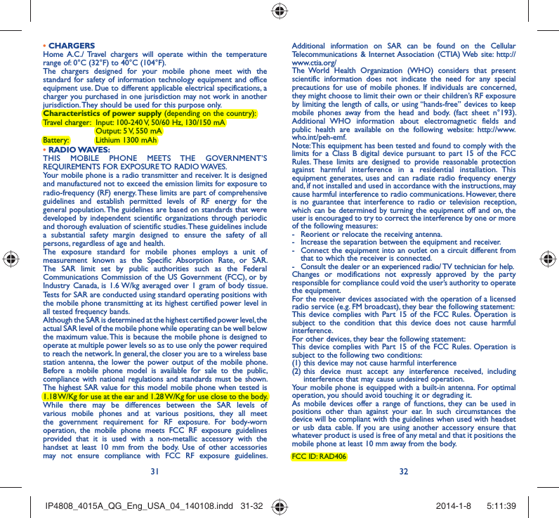 31 32• CHARGERSHome A.C./ Travel chargers will operate within the temperature range of: 0°C (32°F) to 40°C (104°F).The chargers designed for your mobile phone meet with the standard for safety of information technology equipment and office equipment use. Due to different applicable electrical specifications, a charger you purchased in one jurisdiction may not work in another jurisdiction. They should be used for this purpose only.Characteristics of power supply (depending on the country):Travel charger:  Input: 100-240 V, 50/60 Hz, 130/150 mA  Output: 5 V, 550 mA Battery:  Lithium 1300 mAh• RADIO WAVES:THIS MOBILE PHONE MEETS THE GOVERNMENT’S REQUIREMENTS FOR EXPOSURE TO RADIO WAVES.Your mobile phone is a radio transmitter and receiver. It is designed and manufactured not to exceed the emission limits for exposure to radio-frequency (RF) energy. These limits are part of comprehensive guidelines and establish permitted levels of RF energy for the general population. The guidelines are based on standards that were developed by independent scientific organizations through periodic and thorough evaluation of scientific studies. These guidelines include a substantial safety margin designed to ensure the safety of all persons, regardless of age and health.The exposure standard for mobile phones employs a unit of measurement known as the Specific Absorption Rate, or SAR. The SAR limit set by public authorities such as the Federal Communications Commission of the US Government (FCC), or by Industry Canada, is 1.6 W/kg averaged over 1 gram of body tissue. Tests for SAR are conducted using standard operating positions with the mobile phone transmitting at its highest certified power level in all tested frequency bands.Although the SAR is determined at the highest certified power level, the actual SAR level of the mobile phone while operating can be well below the maximum value. This is because the mobile phone is designed to operate at multiple power levels so as to use only the power required to reach the network. In general, the closer you are to a wireless base station antenna, the lower the power output of the mobile phone. Before a mobile phone model is available for sale to the public, compliance with national regulations and standards must be shown.The highest SAR value for this model mobile phone when tested is 1.18 W/Kg for use at the ear and 1.28 W/Kg for use close to the body. While there may be differences between the SAR levels of various mobile phones and at various positions, they all meet the government requirement for RF exposure. For body-worn operation, the mobile phone meets FCC RF exposure guidelines provided that it is used with a non-metallic accessory with the handset at least 10 mm from the body. Use of other accessories may not ensure compliance with FCC RF exposure guidelines.Additional information on SAR can be found on the Cellular Telecommunications &amp; Internet Association (CTIA) Web site: http://www.ctia.org/The World Health Organization (WHO) considers that present scientific information does not indicate the need for any special precautions for use of mobile phones. If individuals are concerned, they might choose to limit their own or their children’s RF exposure by limiting the length of calls, or using “hands-free” devices to keep mobile phones away from the head and body. (fact sheet n°193). Additional WHO information about electromagnetic fields and public health are available on the following website: http://www.who.int/peh-emf. Note: This equipment has been tested and found to comply with the limits for a Class B digital device pursuant to part 15 of the FCC Rules. These limits are designed to provide reasonable protection against harmful interference in a residential installation. This equipment generates, uses and can radiate radio frequency energy and, if not installed and used in accordance with the instructions, may cause harmful interference to radio communications. However, there is no guarantee that interference to radio or television reception, which can be determined by turning the equipment off and on, the user is encouraged to try to correct the interference by one or more of the following measures:-  Reorient or relocate the receiving antenna.-  Increase the separation between the equipment and receiver.-  Connect the equipment into an outlet on a circuit different from that to which the receiver is connected.-  Consult the dealer or an experienced radio/ TV technician for help.Changes or modifications not expressly approved by the party responsible for compliance could void the user’s authority to operate the equipment.For the receiver devices associated with the operation of a licensed radio service (e.g. FM broadcast), they bear the following statement:This device complies with Part 15 of the FCC Rules. Operation is subject to the condition that this device does not cause harmful interference.For other devices, they bear the following statement:This device complies with Part 15 of the FCC Rules. Operation is subject to the following two conditions:(1) this device may not cause harmful interference(2)  this device must accept any interference received, including interference that may cause undesired operation.Your mobile phone is equipped with a built-in antenna. For optimal operation, you should avoid touching it or degrading it.As mobile devices offer a range of functions, they can be used in positions other than against your ear. In such circumstances the device will be compliant with the guidelines when used with headset or usb data cable. If you are using another accessory ensure that whatever product is used is free of any metal and that it positions the mobile phone at least 10 mm away from the body.FCC ID: RAD406IP4808_4015A_QG_Eng_USA_04_140108.indd   31-32IP4808_4015A_QG_Eng_USA_04_140108.indd   31-32 2014-1-8    5:11:392014-1-8    5:11:39