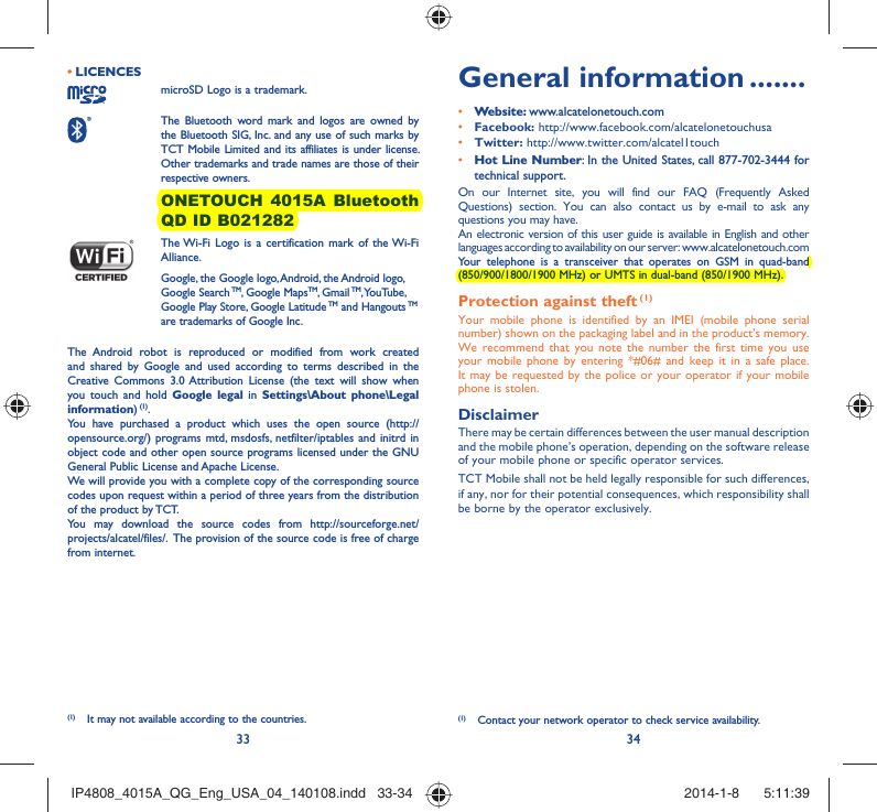 33 34LICENCES • microSD Logo is a trademark. The Bluetooth word mark and logos are owned by the Bluetooth SIG, Inc. and any use of such marks by TCT Mobile Limited and its affiliates is under license. Other trademarks and trade names are those of their respective owners.  ONETOUCH 4015A Bluetooth QD ID B021282 The Wi-Fi Logo is a certification mark of the Wi-Fi Alliance.Google, the Google logo, Android, the Android logo, Google Search TM, Google MapsTM, Gmail TM, YouTube, Google Play Store, Google Latitude TM and Hangouts TM are trademarks of Google Inc.The Android robot is reproduced or modified from work created and shared by Google and used according to terms described in the Creative Commons 3.0 Attribution License (the text will show when you touch and hold Google legal in Settings\About phone\Legal information) (1).You have purchased a product which uses the open source (http://opensource.org/) programs mtd, msdosfs, netfilter/iptables and initrd in object code and other open source programs licensed under the GNU General Public License and Apache License. We will provide you with a complete copy of the corresponding source codes upon request within a period of three years from the distribution of the product by TCT. You may download the source codes from http://sourceforge.net/projects/alcatel/files/.  The provision of the source code is free of charge from internet. General information .......• Website: www.alcatelonetouch.com• Facebook: http://www.facebook.com/alcatelonetouchusa• Twitter: http://www.twitter.com/alcatel1touch• Hot Line Number: In the United States, call 877-702-3444 for technical support.On our Internet site, you will find our FAQ (Frequently Asked Questions) section. You can also contact us by e-mail to ask any questions you may have. An electronic version of this user guide is available in English and other languages according to availability on our server: www.alcatelonetouch.comYour telephone is a transceiver that operates on GSM in quad-band (850/900/1800/1900 MHz) or UMTS in dual-band (850/1900 MHz).Protection against theft (1)Your mobile phone is identified by an IMEI (mobile phone serial number) shown on the packaging label and in the product’s memory. We recommend that you note the number the first time you use your mobile phone by entering *#06# and keep it in a safe place. It may be requested by the police or your operator if your mobile phone is stolen. DisclaimerThere may be certain differences between the user manual description and the mobile phone’s operation, depending on the software release of your mobile phone or specific operator services.TCT Mobile shall not be held legally responsible for such differences, if any, nor for their potential consequences, which responsibility shall be borne by the operator exclusively.(1)  Contact your network operator to check service availability.(1)  It may not available according to the countries.IP4808_4015A_QG_Eng_USA_04_140108.indd   33-34IP4808_4015A_QG_Eng_USA_04_140108.indd   33-34 2014-1-8    5:11:392014-1-8    5:11:39