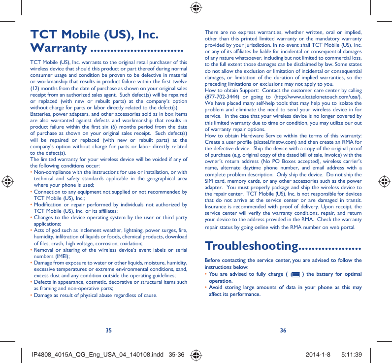 35 36TCT Mobile (US), Inc. Warranty ............................TCT Mobile (US), Inc. warrants to the original retail purchaser of this wireless device that should this product or part thereof during normal consumer usage and condition be proven to be defective in material or workmanship that results in product failure within the first twelve (12) months from the date of purchase as shown on your original sales receipt from an authorized sales agent.  Such defect(s) will be repaired or replaced (with new or rebuilt parts) at the company’s option without charge for parts or labor directly related to the defect(s). Batteries, power adapters, and other accessories sold as in box items are also warranted against defects and workmanship that results in product failure within the first six (6) months period from the date of purchase as shown on your original sales receipt.  Such defect(s) will be repaired or replaced (with new or rebuilt parts) at the company’s option without charge for parts or labor directly related to the defect(s). The limited warranty for your wireless device will be voided if any of the following conditions occur: •  Non-compliance with the instructions for use or installation, or with technical and safety standards applicable in the geographical area where your phone is used;•  Connection to any equipment not supplied or not recommended by TCT Mobile (US), Inc.;•  Modification or repair performed by individuals not authorized by TCT Mobile (US), Inc. or its affiliates; •  Changes to the device operating system by the user or third party applications;•  Acts of god such as inclement weather, lightning, power surges, fire, humidity, infiltration of liquids or foods, chemical products, download of files, crash, high voltage, corrosion, oxidation;•  Removal or altering of the wireless device’s event labels or serial numbers (IMEI);•  Damage from exposure to water or other liquids, moisture, humidity, excessive temperatures or extreme environmental conditions, sand, excess dust and any condition outside the operating guidelines;•  Defects in appearance, cosmetic, decorative or structural items such as framing and non-operative parts;• Damage as result of physical abuse regardless of cause. There are no express warranties, whether written, oral or implied, other than this printed limited warranty or the mandatory warranty provided by your jurisdiction. In no event shall TCT Mobile (US), Inc. or any of its affiliates be liable for incidental or consequential damages of any nature whatsoever, including but not limited to commercial loss, to the full extent those damages can be disclaimed by law. Some states do not allow the exclusion or limitation of incidental or consequential damages, or limitation of the duration of implied warranties, so the preceding limitations or exclusions may not apply to you.How to obtain Support:  Contact the customer care center by calling (877-702-3444) or going to (http://www.alcatelonetouch.com/usa/).  We have placed many self-help tools that may help you to isolate the problem and eliminate the need to send your wireless device in for service.  In the case that your wireless device is no longer covered by this limited warranty due to time or condition, you may utilize our out of warranty repair options. How to obtain Hardware Service within the terms of this warranty: Create a user profile (alcatel.finetw.com) and then create an RMA for the defective device.  Ship the device with a copy of the original proof of purchase (e.g. original copy of the dated bill of sale, invoice) with the owner’s return address (No PO Boxes accepted), wireless carrier’s name, alternate daytime phone number, and email address with a complete problem description.  Only ship the device.  Do not ship the SIM card, memory cards, or any other accessories such as the power adapter.  You must properly package and ship the wireless device to the repair center.  TCT Mobile (US), Inc. is not responsible for devices that do not arrive at the service center or are damaged in transit.  Insurance is recommended with proof of delivery. Upon receipt, the service center will verify the warranty conditions, repair, and return your device to the address provided in the RMA.  Check the warranty repair status by going online with the RMA number on web portal. Troubleshooting...................Before contacting the service center, you are advised to follow the instructions below:You are advised to fully charge (  •   ) the battery for optimal operation.Avoid storing large amounts of data in your phone as this may • affect its performance.IP4808_4015A_QG_Eng_USA_04_140108.indd   35-36IP4808_4015A_QG_Eng_USA_04_140108.indd   35-36 2014-1-8    5:11:392014-1-8    5:11:39