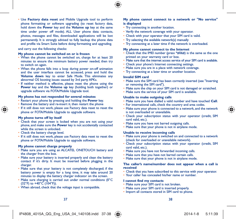 37 38Use •  Factory data reset and Mobile Upgrade tool to perform phone formatting or software upgrading (to reset factory data, hold down the Power key and the Volume up key at the same time under power off mode). ALL User phone data: contacts, photos, messages and files, downloaded applications will be lost permanently. It is strongly advised to fully backup the phone data and profile via Smart Suite before doing formatting and upgrading. and carry out the following checks:My phone cannot be switched on or is frozenWhen the phone cannot be switched on, charge for at least 20 • minutes to ensure the minimum battery power needed, then try to switch on again.When the phone falls into a loop during power on-off animation • and the user interface cannot be accessed, press and hold the Volume down key to enter Safe Mode. This eliminates any abnormal OS booting issues caused by 3rd party APKs.If neither method is effective, please reset the phone using the • Power key and the Volume up key (holding both together) or upgrade software via FOTA/Mobile Upgrade tool.My phone has not responded for several minutesRestart your phone by pressing and holding the •  Power key.Remove the battery and re-insert it, then restart the phone • If it still does not work, please use Factory data reset to reset the • phone or FOTA/Mobile Upgrade to upgrade software.My phone turns off by itselfCheck that your screen is locked when you are not using your • phone, and make sure the Power key is not accidentally contacted while the screen is unlocked. Check the battery charge level.• If it still does not work, please use Factory data reset to reset the • phone or FOTA/Mobile Upgrade to upgrade software.My phone cannot charge properlyMake sure you are using an ALCATEL ONETOUCH battery and • the charger from the box.Make sure your battery is inserted properly and clean the battery • contact if it’s dirty. It must be inserted before plugging in the charger.Make sure that your battery is not completely discharged; if the • battery power is empty for a long time, it may take around 20 minutes to display the battery charger indicator on the screen.Make sure charging is carried out under normal conditions (0°C • (32°F) to +40°C (104°F)).When abroad, check that the voltage input is compatible.• My phone cannot connect to a network or &quot;No service&quot; is displayedTry connecting in another location.• Verify the network coverage with your operator.• Check with your operator that your SIM card is valid.• Try selecting the available network(s) manually • Try connecting at a later time if the network is overloaded.• My phone cannot connect to the InternetCheck that the IMEI number (press *#06#) is the same as the one • printed on your warranty card or box.Make sure that the internet access service of your SIM card is available.• Check your phone&apos;s Internet connecting settings.• Make sure you are in a place with network coverage.• Try connecting at a later time or another location.• Invalid SIM cardMake sure the SIM card has been correctly inserted (see &quot;Inserting • or removing the SIM card&quot;).Make sure the chip on your SIM card is not damaged or scratched.• Make sure the service of your SIM card is available.• Unable to make outgoing callsMake sure you have dialled a valid number and have touched •  Call.For international calls, check the country and area codes.• Make sure your phone is connected to a network, and the network • is not overloaded or unavailable.Check your subscription status with your operator (credit, SIM • card valid, etc.).Make sure you have not barred outgoing calls.• Make sure that your phone is not in airplane mode.• Unable to receive incoming callsMake sure your phone is switched on and connected to a network • (check for overloaded or unavailable network).Check your subscription status with your operator (credit, SIM • card valid, etc.).Make sure you have not forwarded incoming calls.• Make sure that you have not barred certain calls.• Make sure that your phone is not in airplane mode.• The caller’s name/number does not appear when a call is receivedCheck that you have subscribed to this service with your operator.• Your caller has concealed his/her name or number.• I cannot find my contactsMake sure your SIM card is not broken.• Make sure your SIM card is inserted properly.• Import all contacts stored in SIM card to phone.• IP4808_4015A_QG_Eng_USA_04_140108.indd   37-38IP4808_4015A_QG_Eng_USA_04_140108.indd   37-38 2014-1-8    5:11:392014-1-8    5:11:39
