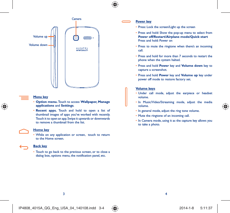 34Volume upVolume downCameraMenu keyOption menu.•   Touch to access Wallpaper, Manage applications and Settings.Recent apps. •  Touch and hold to open a list of thumbnail images of apps you&apos;ve worked with recently. Touch it to open an app. Swipe it upwards or downwards to remove a thumbnail from the list.Home keyWhile on any application or screen,  touch to return • to the Home screen.Back keyTouch to go back to the previous screen, or to close a • dialog box, options menu, the notification panel, etc.Power keyPress: Lock the screen/Light up the screen• Press and hold: Show the pop-up menu to select from • Power off/Restart/Airplane mode/Quick startPress and hold: Power onPress to mute the ringtone when there’s an incoming • call.Press and hold for more than 7 seconds to restart the • phone when the system halted. Press and hold •  Power key and Volume down key to capture a screenshot. Press and hold •  Power key and Volume up key under power off mode to restore factory set.Volume keys Under call mode, adjust the earpiece or headset • volume.In Music/Video/Streaming mode, adjust the media • volume.In general mode, adjust the ring tone volume.• Mute the ringtone of an incoming call.• In Camera mode, using it as the capture key allows you • to take a photo. IP4808_4015A_QG_Eng_USA_04_140108.indd   3-4IP4808_4015A_QG_Eng_USA_04_140108.indd   3-4 2014-1-8    5:11:372014-1-8    5:11:37
