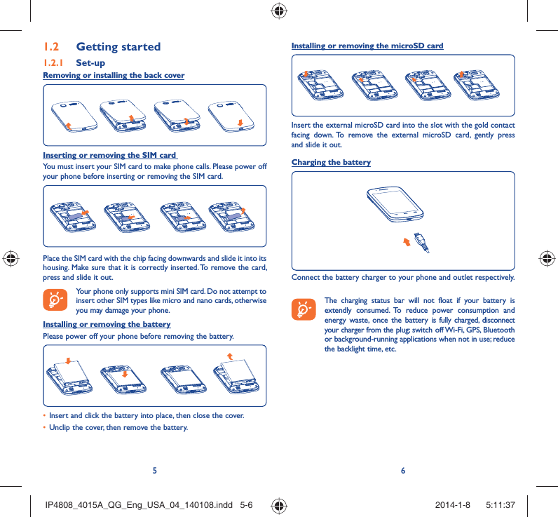 56Getting started1.2  Set-up1.2.1 Removing or installing the back coverInserting or removing the SIM card You must insert your SIM card to make phone calls. Please power off your phone before inserting or removing the SIM card.Place the SIM card with the chip facing downwards and slide it into its housing. Make sure that it is correctly inserted. To remove the card, press and slide it out. Your phone only supports mini SIM card. Do not attempt to insert other SIM types like micro and nano cards, otherwise you may damage your phone.Installing or removing the batteryPlease power off your phone before removing the battery.Insert and click the battery into place, then close the cover.• Unclip the cover, then remove the battery.• Installing or removing the microSD cardInsert the external microSD card into the slot with the gold contact facing down. To remove the external microSD card, gently press and slide it out.Charging the batteryConnect the battery charger to your phone and outlet respectively.   The charging status bar will not float if your battery is extendly consumed. To reduce power consumption and energy waste, once the battery is fully charged, disconnect your charger from the plug; switch off Wi-Fi, GPS, Bluetooth or background-running applications when not in use; reduce the backlight time, etc.IP4808_4015A_QG_Eng_USA_04_140108.indd   5-6IP4808_4015A_QG_Eng_USA_04_140108.indd   5-6 2014-1-8    5:11:372014-1-8    5:11:37