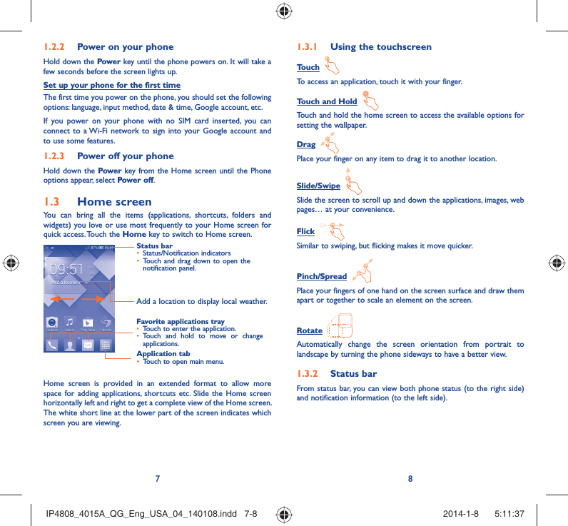 78Power on your phone1.2.2 Hold down the Power key until the phone powers on. It will take a few seconds before the screen lights up.Set up your phone for the first timeThe first time you power on the phone, you should set the following  options: language, input method, date &amp; time, Google account, etc.If you power on your phone with no SIM card inserted, you can connect to a Wi-Fi network to sign into your Google account and to use some features.Power off your phone1.2.3 Hold down the Power key from the Home screen until the Phone options appear, select Power off.Home screen1.3 You can bring all the items (applications, shortcuts, folders and widgets) you love or use most frequently to your Home screen for quick access. Touch the Home key to switch to Home screen.Status barStatus/Notification indicators • Touch and drag down to open the • notification panel.Application tabTouch to open main menu.• Favorite applications trayTouch to enter the application.• Touch and hold to move or change • applications.Add a location to display local weather.Home screen is provided in an extended format to allow more space for adding applications, shortcuts etc. Slide the Home screen horizontally left and right to get a complete view of the Home screen. The white short line at the lower part of the screen indicates which screen you are viewing.Using the touchscreen1.3.1 Touch  To access an application, touch it with your finger.Touch and Hold  Touch and hold the home screen to access the available options for setting the wallpaper.Drag  Place your finger on any item to drag it to another location.Slide/Swipe  Slide the screen to scroll up and down the applications, images, web pages… at your convenience.Flick  Similar to swiping, but flicking makes it move quicker.Pinch/Spread  Place your fingers of one hand on the screen surface and draw them apart or together to scale an element on the screen.Rotate  Automatically change the screen orientation from portrait to landscape by turning the phone sideways to have a better view.Status bar1.3.2 From status bar, you can view both phone status (to the right side) and notification information (to the left side). IP4808_4015A_QG_Eng_USA_04_140108.indd   7-8IP4808_4015A_QG_Eng_USA_04_140108.indd   7-8 2014-1-8    5:11:372014-1-8    5:11:37