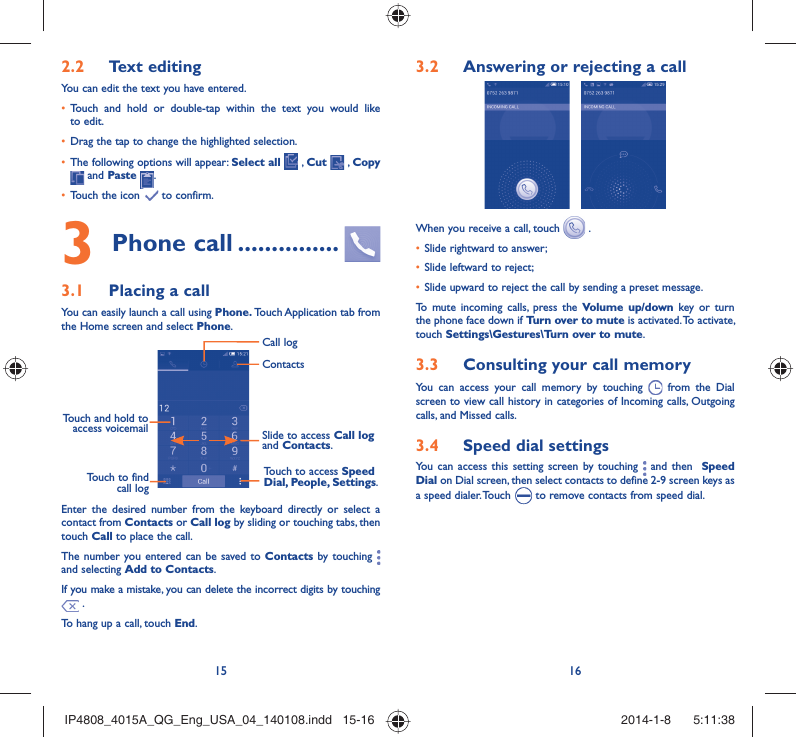 15 16Text editing2.2 You can edit the text you have entered.Touch and hold or double-tap within the text you would like • to edit.Drag the tap to change the highlighted selection.• The following options will appear: •  Select all  , Cut   , Copy  and Paste  .Touch the icon •   to confirm.Phone call3   ...............Placing a call3.1 You can easily launch a call using Phone. Touch Application tab from the Home screen and select Phone. Touch and hold to access voicemail Slide to access Call log and Contacts.Touch to access Speed Dial, People, Settings.ContactsCall logTouch to find call logEnter the desired number from the keyboard directly or select a contact from Contacts or Call log by sliding or touching tabs, then touch Call to place the call. The number you entered can be saved to Contacts by touching   and selecting Add to Contacts.If you make a mistake, you can delete the incorrect digits by touching  .To hang up a call, touch End.Answering or rejecting a call3.2  When you receive a call, touch   .Slide rightward to answer;• Slide leftward to reject;• Slide upward to reject the call by sending a preset message.• To mute incoming calls, press the Volume up/down key or turn the phone face down if Turn over to mute is activated. To activate, touch Settings\Gestures\Turn over to mute.Consulting your call memory3.3 You can access your call memory by touching   from the Dial screen to view call history in categories of Incoming calls, Outgoing calls, and Missed calls.Speed dial settings3.4 You can access this setting screen by touching   and then  Speed Dial on Dial screen, then select contacts to define 2-9 screen keys as a speed dialer. Touch   to remove contacts from speed dial.IP4808_4015A_QG_Eng_USA_04_140108.indd   15-16IP4808_4015A_QG_Eng_USA_04_140108.indd   15-16 2014-1-8    5:11:382014-1-8    5:11:38