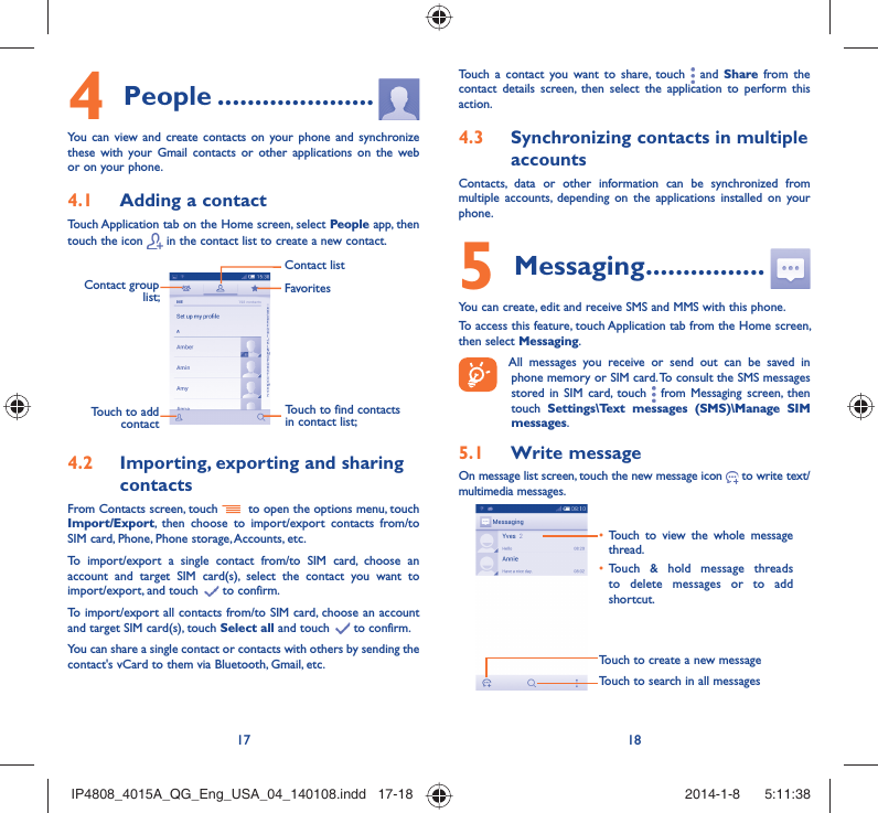 17 18People4   .....................You can view and create contacts on your phone and synchronize these with your Gmail contacts or other applications on the web or on your phone.Adding a contact4.1 Touch Application tab on the Home screen, select People app, then touch the icon   in the contact list to create a new contact.Contact group list; Touch to find contacts in contact list;FavoritesContact listTouch to add contactImporting, exporting and sharing 4.2 contactsFrom Contacts screen, touch    to open the options menu, touch Import/Export, then choose to import/export contacts from/to SIM card, Phone, Phone storage, Accounts, etc.To import/export a single contact from/to SIM card, choose an account and target SIM card(s), select the contact you want to import/export, and touch   to confirm.To import/export all contacts from/to SIM card, choose an account  and target SIM card(s), touch Select all and touch   to confirm.You can share a single contact or contacts with others by sending the contact&apos;s vCard to them via Bluetooth, Gmail, etc.Touch a contact you want to share, touch   and Share from the contact details screen, then select the application to perform this action. Synchronizing contacts in multiple 4.3 accountsContacts, data or other information can be synchronized from multiple accounts, depending on the applications installed on your phone.Messaging5   ................You can create, edit and receive SMS and MMS with this phone.To access this feature, touch Application tab from the Home screen, then select Messaging. All messages you receive or send out can be saved in phone memory or SIM card. To consult the SMS messages stored in SIM card, touch   from Messaging screen, then touch  Settings\Text messages (SMS)\Manage SIM messages.Write message5.1 On message list screen, touch the new message icon   to write text/multimedia messages.Touch to create a new messageTouch to search in all messagesTouch to view the whole message • thread.Touch &amp; hold message threads • to delete messages or to add shortcut. IP4808_4015A_QG_Eng_USA_04_140108.indd   17-18IP4808_4015A_QG_Eng_USA_04_140108.indd   17-18 2014-1-8    5:11:382014-1-8    5:11:38