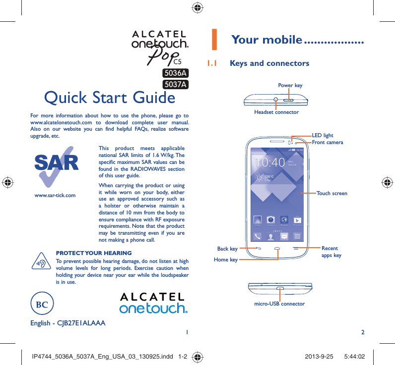 12English - CJB27E1ALAAAQuick Start GuideFor more information about how to use the phone, please go to www.alcatelonetouch.com to download complete user manual. Also on our website you can find helpful FAQs, realize software upgrade, etc.www.sar-tick.comThis product meets applicable national SAR limits of 1.6 W/kg. The specific maximum SAR values can be found in the RADIOWAVES section of this user guide.When carrying the product or using it while worn on your body, either use an approved accessory such as a holster or otherwise maintain a distance of 10 mm from the body to ensure compliance with RF exposure requirements. Note that the product may be transmitting even if you are not making a phone call.PROTECT YOUR  HEARING To prevent possible hearing damage, do not listen at high volume levels for long periods. Exercise caution when holding your device near your ear while the loudspeaker is in use.Your mobile1   ..................Keys and connectors1.1 Headset connector Power keymicro-USB connectorBack keyHome keyRecent apps keyTouch screenLED lightFront camera5037A5036AIP4744_5036A_5037A_Eng_USA_03_130925.indd   1-2IP4744_5036A_5037A_Eng_USA_03_130925.indd   1-2 2013-9-25    5:44:022013-9-25    5:44:02