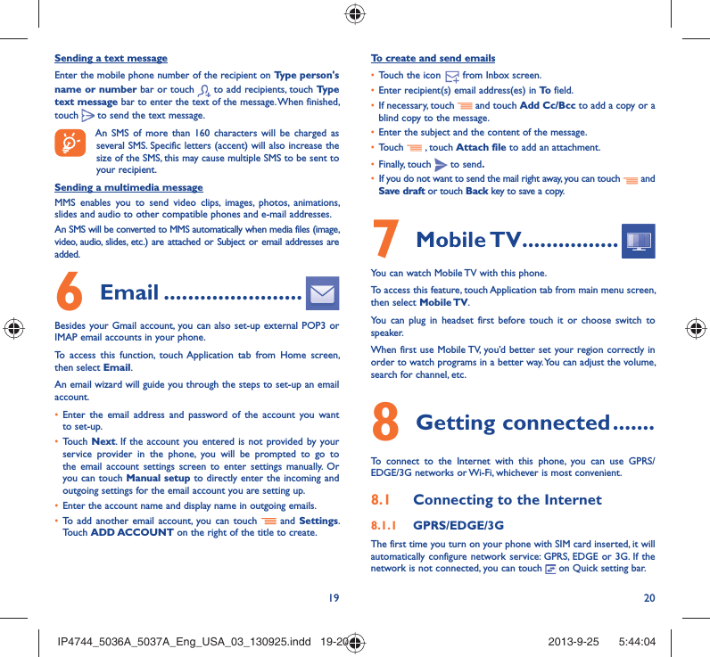 19 20Sending a text messageEnter the mobile phone number of the recipient on Type person&apos;s name or number bar or touch   to add recipients, touch Type text message bar to enter the text of the message. When finished, touch   to send the text message. An SMS of more than 160 characters will be charged as several SMS. Specific letters (accent) will also increase the size of the SMS, this may cause multiple SMS to be sent to your recipient.Sending a multimedia messageMMS enables you to send video clips, images, photos, animations, slides and audio to other compatible phones and e-mail addresses. An SMS will be converted to MMS automatically when media files (image, video, audio, slides, etc.) are attached or Subject or email addresses are added. Email6   .......................Besides your Gmail account, you can also set-up external POP3 or IMAP email accounts in your phone.To access this function, touch Application tab from Home screen, then select Email.An email wizard will guide you through the steps to set-up an email account.Enter the email address and password of the account you want • to set-up.Touch •  Next. If the account you entered is not provided by your service provider in the phone, you will be prompted to go to the email account settings screen to enter settings manually. Or you can touch Manual setup to directly enter the incoming and outgoing settings for the email account you are setting up.Enter the account name and display name in outgoing emails.• To add another email account, you can touch •   and  Settings. Touch ADD ACCOUNT on the right of the title to create.To create and send emailsTouch the icon  •    from  Inbox  screen.Enter recipient(s) email address(es) in •  To  field.If necessary, touch •   and touch Add Cc/Bcc to add a copy or a blind copy to the message.Enter the subject and the content of the message.• Touch •   , touch Attach file to add an attachment.Finally, touch •   to send.If you do not want to send the mail right away, you can touch •   and Save draft or touch Back key to save a copy. Mobile TV7   ................You can watch Mobile TV with this phone.To access this feature, touch Application tab from main menu screen, then select Mobile TV.You can plug in headset first before touch it or choose switch to speaker.When first use Mobile TV, you’d better set your region correctly in order to watch programs in a better way. You can adjust the volume, search for channel, etc.Getting connected8   .......To connect to the Internet with this phone, you can use GPRS/EDGE/3G networks or Wi-Fi, whichever is most convenient.Connecting to the Internet8.1 GPRS/EDGE/3G8.1.1 The first time you turn on your phone with SIM card inserted, it will automatically configure network service: GPRS, EDGE or 3G. If the network is not connected, you can touch   on Quick setting bar.IP4744_5036A_5037A_Eng_USA_03_130925.indd   19-20IP4744_5036A_5037A_Eng_USA_03_130925.indd   19-20 2013-9-25    5:44:042013-9-25    5:44:04
