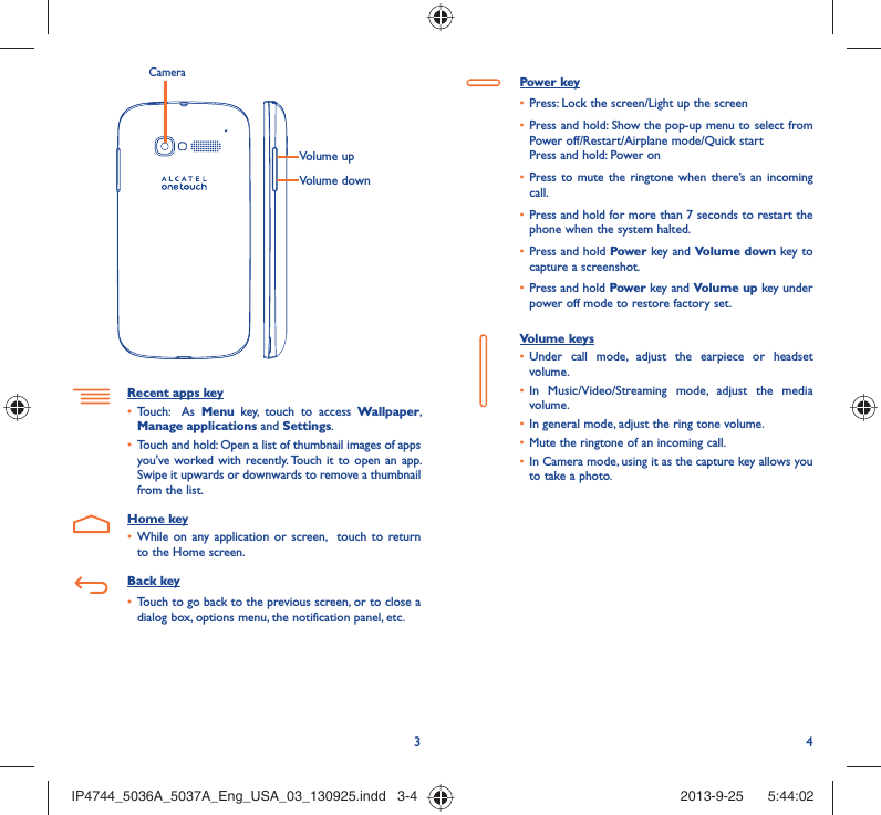 34Volume upVolume downCameraRecent apps keyTouch:  As •  Menu key, touch to access Wallpaper, Manage applications and Settings.Touch and hold: Open a list of thumbnail images of apps • you&apos;ve worked with recently. Touch it to open an app. Swipe it upwards or downwards to remove a thumbnail from the list. Home keyWhile on any application or screen,  touch to return • to the Home screen.Back keyTouch to go back to the previous screen, or to close a • dialog box, options menu, the notification panel, etc.Power keyPress: Lock the screen/Light up the screen• Press and hold: Show the pop-up menu to select from • Power off/Restart/Airplane mode/Quick startPress and hold: Power onPress to mute the ringtone when there’s an incoming • call.Press and hold for more than 7 seconds to restart the • phone when the system halted. Press and hold •  Power key and Volume down key to capture a screenshot. Press and hold •  Power key and Volume up key under power off mode to restore factory set.Volume keys Under call mode, adjust the earpiece or headset • volume.In Music/Video/Streaming mode, adjust the media • volume.In general mode, adjust the ring tone volume.• Mute the ringtone of an incoming call.• In Camera mode, using it as the capture key allows you • to take a photo. IP4744_5036A_5037A_Eng_USA_03_130925.indd   3-4IP4744_5036A_5037A_Eng_USA_03_130925.indd   3-4 2013-9-25    5:44:022013-9-25    5:44:02