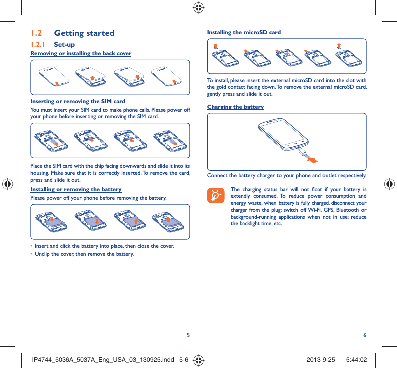 56Getting started1.2  Set-up1.2.1 Removing or installing the back coverInserting or removing the SIM card You must insert your SIM card to make phone calls. Please power off your phone before inserting or removing the SIM card.Place the SIM card with the chip facing downwards and slide it into its housing. Make sure that it is correctly inserted. To remove the card, press and slide it out.Installing or removing the batteryPlease power off your phone before removing the battery.Insert and click the battery into place, then close the cover.• Unclip the cover, then remove the battery.• Installing the microSD cardTo install, please insert the external microSD card into the slot with the gold contact facing down. To remove the external microSD card, gently press and slide it out.Charging the batteryConnect the battery charger to your phone and outlet respectively.   The charging status bar will not float if your battery is extendly consumed. To reduce power consumption and energy waste, when battery is fully charged, disconnect your charger from the plug; switch off Wi-Fi, GPS, Bluetooth or background-running applications when not in use; reduce the backlight time, etc.IP4744_5036A_5037A_Eng_USA_03_130925.indd   5-6IP4744_5036A_5037A_Eng_USA_03_130925.indd   5-6 2013-9-25    5:44:022013-9-25    5:44:02