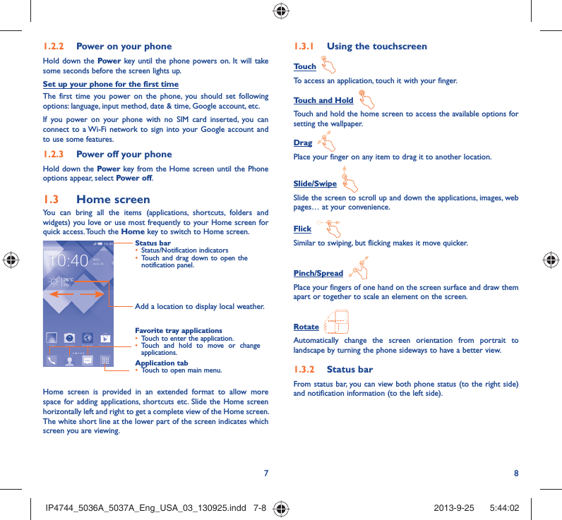 78Power on your phone1.2.2 Hold down the Power key until the phone powers on. It will take some seconds before the screen lights up.Set up your phone for the first timeThe first time you power on the phone, you should set following options: language, input method, date &amp; time, Google account, etc.If you power on your phone with no SIM card inserted, you can connect to a Wi-Fi network to sign into your Google account and to use some features.Power off your phone1.2.3 Hold down the Power key from the Home screen until the Phone options appear, select Power off.Home screen1.3 You can bring all the items (applications, shortcuts, folders and widgets) you love or use most frequently to your Home screen for quick access. Touch the Home key to switch to Home screen.Status barStatus/Notification indicators • Touch and drag down to open the • notification panel.Application tabTouch to open main menu.• Favorite tray applicationsTouch to enter the application.• Touch and hold to move or change • applications.Add a location to display local weather.Home screen is provided in an extended format to allow more space for adding applications, shortcuts etc. Slide the Home screen horizontally left and right to get a complete view of the Home screen. The white short line at the lower part of the screen indicates which screen you are viewing.Using the touchscreen1.3.1 Touch  To access an application, touch it with your finger.Touch and Hold  Touch and hold the home screen to access the available options for setting the wallpaper.Drag  Place your finger on any item to drag it to another location.Slide/Swipe  Slide the screen to scroll up and down the applications, images, web pages… at your convenience.Flick  Similar to swiping, but flicking makes it move quicker.Pinch/Spread  Place your fingers of one hand on the screen surface and draw them apart or together to scale an element on the screen.Rotate  Automatically change the screen orientation from portrait to landscape by turning the phone sideways to have a better view.Status bar1.3.2 From status bar, you can view both phone status (to the right side) and notification information (to the left side). IP4744_5036A_5037A_Eng_USA_03_130925.indd   7-8IP4744_5036A_5037A_Eng_USA_03_130925.indd   7-8 2013-9-25    5:44:022013-9-25    5:44:02