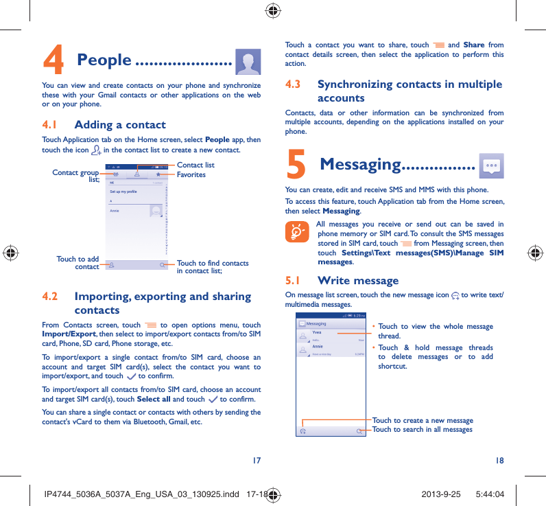17 18People4   .....................You can view and create contacts on your phone and synchronize these with your Gmail contacts or other applications on the web or on your phone.Adding a contact4.1 Touch Application tab on the Home screen, select People app, then touch the icon   in the contact list to create a new contact.Contact group list; Touch to find contacts in contact list;FavoritesContact listTouch to add contactImporting, exporting and sharing 4.2 contactsFrom Contacts screen, touch   to open options menu, touch Import/Export, then select to import/export contacts from/to SIM card, Phone, SD card, Phone storage, etc.To import/export a single contact from/to SIM card, choose an account and target SIM card(s), select the contact you want to import/export, and touch   to confirm.To import/export all contacts from/to SIM card, choose an account  and target SIM card(s), touch Select all and touch   to confirm.You can share a single contact or contacts with others by sending the contact&apos;s vCard to them via Bluetooth, Gmail, etc.Touch a contact you want to share, touch   and Share from contact details screen, then select the application to perform this action. Synchronizing contacts in multiple 4.3 accountsContacts, data or other information can be synchronized from multiple accounts, depending on the applications installed on your phone.Messaging5   ................You can create, edit and receive SMS and MMS with this phone.To access this feature, touch Application tab from the Home screen, then select Messaging. All messages you receive or send out can be saved in phone memory or SIM card. To consult the SMS messages stored in SIM card, touch   from Messaging screen, then touch  Settings\Text messages(SMS)\Manage SIM messages.Write message5.1 On message list screen, touch the new message icon   to write text/multimedia messages.Touch to create a new messageTouch to search in all messagesTouch to view the whole message • thread.Touch &amp; hold message threads • to delete messages or to add shortcut. IP4744_5036A_5037A_Eng_USA_03_130925.indd   17-18IP4744_5036A_5037A_Eng_USA_03_130925.indd   17-18 2013-9-25    5:44:042013-9-25    5:44:04