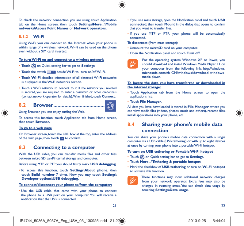 21 22To check the network connection you are using, touch Application tab on the Home screen, then touch Settings\More...\Mobile networks\Access Point Names or Network operators.Wi-Fi8.1.2 Using Wi-Fi, you can connect to the Internet when your phone is within range of a wireless network. Wi-Fi can be used on the phone even without a SIM card inserted.To turn Wi-Fi on and connect to a wireless networkTouch •   on Quick setting bar to get to Settings.Touch the switch •   beside Wi-Fi to  turn on/off Wi-Fi.Touch •  Wi-Fi, detailed information of all detected Wi-Fi networks is displayed in the Wi-Fi networks section.Touch a Wi-Fi network to connect to it. If the network you selected • is secured, you are required to enter a password or other credentials (contact network operator for details). When finished, touch Connect.Browser8.2   .....................................Using Browser, you can enjoy surfing the Web.To access this function, touch Application tab from Home screen, then touch Browser.To go to a web pageOn Browser screen, touch the URL box at the top, enter the address of the web page, then touch   to confirm. Connecting to a computer8.3 With the USB cable, you can transfer media files and other files between micro SD card/internal storage and computer. Before using MTP or PTP you should firstly mark USB debugging. •  To access this function, touch Settings\About phone, then touch  Build number 7 times. Now you may touch Settings\Developer options\USB debugging.To connect/disconnect your phone to/from the computer:•  Use the USB cable that came with your phone to connect the phone to a USB port on your computer. You will receive a notification that the USB is connected.•   If you use mass storage, open the Notification panel and touch USB connected, then touch Mount in the dialog that opens to confirm that you want to transfer files.•  If you use MTP or PTP, your phone will be automatically connected.To disconnect (from mass storage):•  Unmount the microSD card on your computer.•  Open the Notification panel and touch Turn off.  For the operating system Windows XP or lower, you should download and install Windows Media Player 11 on your computer from the following link: http://windows.microsoft.com/zh-CN/windows/download-windows-media-player.To locate the data you have transferred or downloaded in the internal storage:Touch Application tab from the Home screen to open the • applications list.Touch •  File Manager.All data you have downloaded is stored in File Manager, where you can view media files (videos, photos, music and others), rename files, install applications into your phone, etc.Sharing your phone&apos;s mobile data 8.4 connectionYou can share your phone&apos;s mobile data connection with a single computer via a USB cable (USB tethering) or with up to eight devices at once by turning your phone into a portable Wi-Fi hotspot.To turn on USB tethering or Portable Wi-Fi hotspotTouch •   on Quick setting bar to get to Settings.Touch •  More...\Tethering &amp; portable hotspot.Mark the checkbox of •  USB tethering or turn on Wi-Fi hotspot to activate this function. These functions may incur additional network charges from your network operator. Extra fees may also be charged in roaming areas. You can check data usage by touching Settings\Data usage.IP4744_5036A_5037A_Eng_USA_03_130925.indd   21-22IP4744_5036A_5037A_Eng_USA_03_130925.indd   21-22 2013-9-25    5:44:042013-9-25    5:44:04