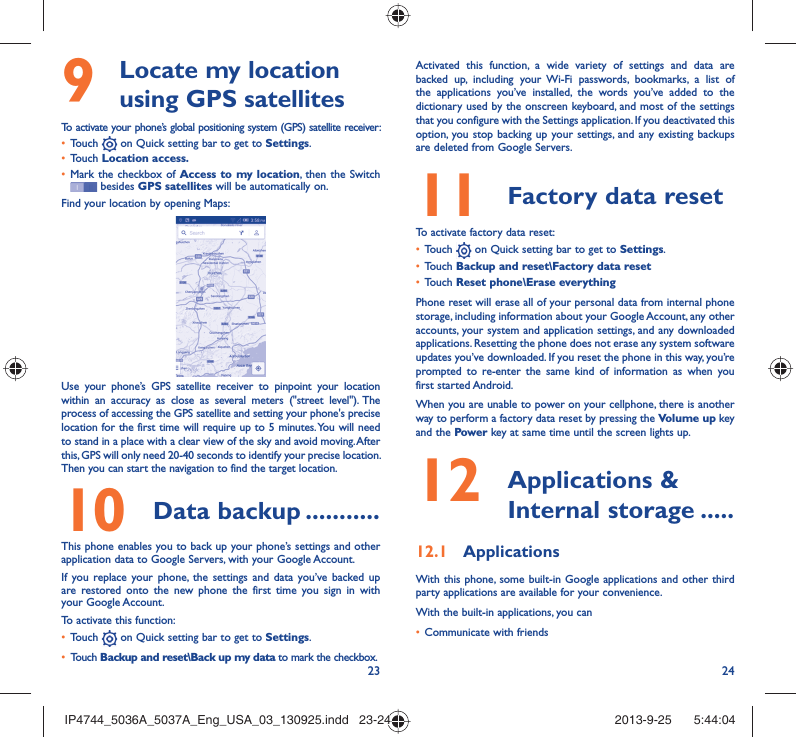 23 24  Locate my location 9  using GPS satellitesTo activate your phone’s global positioning system (GPS) satellite receiver:Touch •   on Quick setting bar to get to Settings.Touch •  Location access.Mark the checkbox of •  Access to my location, then the Switch  besides GPS satellites will be automatically on.Find your location by opening Maps:Use your phone’s GPS satellite receiver to pinpoint your location within an accuracy as close as several meters (&quot;street level&quot;). The process of accessing the GPS satellite and setting your phone&apos;s precise location for the first time will require up to 5 minutes. You will need to stand in a place with a clear view of the sky and avoid moving. After this, GPS will only need 20-40 seconds to identify your precise location. Then you can start the navigation to find the target location.Data backup10   ...........This phone enables you to back up your phone’s settings and other application data to Google Servers, with your Google Account. If you replace your phone, the settings and data you’ve backed up are restored onto the new phone the first time you sign in with your Google Account. To activate this function:Touch •   on Quick setting bar to get to Settings.Touch •  Backup and reset\Back up my data to mark the checkbox.Activated this function, a wide variety of settings and data are backed up, including your Wi-Fi passwords, bookmarks, a list of the applications you’ve installed, the words you’ve added to the dictionary used by the onscreen keyboard, and most of the settings that you configure with the Settings application. If you deactivated this option, you stop backing up your settings, and any existing backups are deleted from Google Servers.Factory data reset 11   To activate factory data reset:Touch •   on Quick setting bar to get to Settings.Touch •  Backup and reset\Factory data resetTouch •  Reset phone\Erase everythingPhone reset will erase all of your personal data from internal phone storage, including information about your Google Account, any other accounts, your system and application settings, and any downloaded applications. Resetting the phone does not erase any system software updates you’ve downloaded. If you reset the phone in this way, you’re prompted to re-enter the same kind of information as when you first started Android.When you are unable to power on your cellphone, there is another way to perform a factory data reset by pressing the Volume up key and the Power key at same time until the screen lights up. Applications &amp; 12  Internal storage .....Applications12.1 With this phone, some built-in Google applications and other third party applications are available for your convenience.With the built-in applications, you canCommunicate with friends• IP4744_5036A_5037A_Eng_USA_03_130925.indd   23-24IP4744_5036A_5037A_Eng_USA_03_130925.indd   23-24 2013-9-25    5:44:042013-9-25    5:44:04
