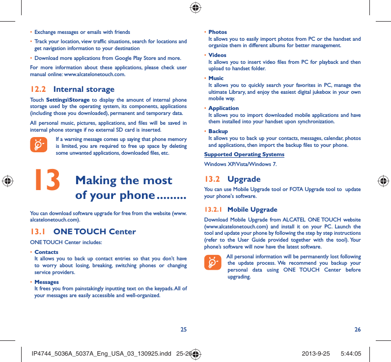 25 26Exchange messages or emails with friends• Track your location, view traffic situations, search for locations and • get navigation information to your destinationDownload more applications from Google Play Store and more.• For more information about these applications, please check user manual online: www.alcatelonetouch.com.Internal storage12.2 Touch  Settings\Storage to display the amount of internal phone storage used by the operating system, its components, applications (including those you downloaded), permanent and temporary data. All personal music, pictures, applications, and files will be saved in internal phone storage if no external SD card is inserted.If a warning message comes up saying that phone memory is limited, you are required to free up space by deleting some unwanted applications, downloaded files, etc. Making the most 13  of your phone .........You can download software upgrade for free from the website (www.alcatelonetouch.com). ONE TOUCH  Center13.1 ONE TOUCH Center includes:Contacts• It allows you to back up contact entries so that you don&apos;t have to worry about losing, breaking, switching phones or changing service providers.Messages• It frees you from painstakingly inputting text on the keypads. All of your messages are easily accessible and well-organized.Photos• It allows you to easily import photos from PC or the handset and organize them in different albums for better management.Videos• It allows you to insert video files from PC for playback and then upload to handset folder.Music• It allows you to quickly search your favorites in PC, manage the ultimate Library, and enjoy the easiest digital jukebox in your own mobile way. Application • It allows you to import downloaded mobile applications and have them installed into your handset upon synchronization.Backup• It allows you to back up your contacts, messages, calendar, photos and applications, then import the backup files to your phone.Supported Operating SystemsWindows XP/Vista/Windows 7.Upgrade13.2 You can use Mobile Upgrade tool or FOTA Upgrade tool to  update your phone&apos;s software.Mobile Upgrade13.2.1 Download Mobile Upgrade from ALCATEL ONE TOUCH website (www.alcatelonetouch.com) and install it on your PC. Launch the tool and update your phone by following the step by step instructions (refer to the User Guide provided together with the tool). Your phone’s software will now have the latest software. All personal information will be permanently lost following the update process. We recommend you backup your personal data using ONE TOUCH Center before upgrading.IP4744_5036A_5037A_Eng_USA_03_130925.indd   25-26IP4744_5036A_5037A_Eng_USA_03_130925.indd   25-26 2013-9-25    5:44:052013-9-25    5:44:05