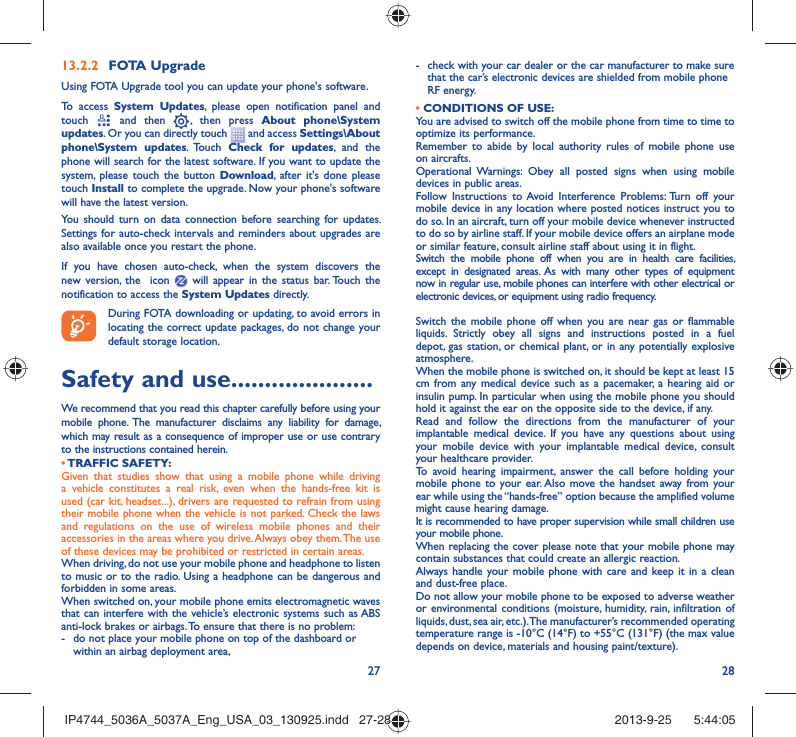 27 28FOTA Upgrade13.2.2 Using FOTA Upgrade tool you can update your phone&apos;s software.To access System Updates, please open notification panel and touch   and then   , then press About phone\System updates. Or you can directly touch   and access Settings\About phone\System updates. Touch  Check for updates, and the phone will search for the latest software. If you want to update the system, please touch the button Download, after it&apos;s done please touch Install to complete the upgrade. Now your phone&apos;s software will have the latest version.You should turn on data connection before searching for updates. Settings for auto-check intervals and reminders about upgrades are also available once you restart the phone.If you have chosen auto-check, when the system discovers the new version, the  icon   will appear in the status bar. Touch the notification to access the System Updates directly.During FOTA downloading or updating, to avoid errors in locating the correct update packages, do not change your default storage location.Safety and use .....................We recommend that you read this chapter carefully before using your mobile phone. The manufacturer disclaims any liability for damage, which may result as a consequence of improper use or use contrary to the instructions contained herein.• TRAFFIC  SAFETY:Given that studies show that using a mobile phone while driving a vehicle constitutes a real risk, even when the hands-free kit is used (car kit, headset...), drivers are requested to refrain from using their mobile phone when the vehicle is not parked. Check the laws and regulations on the use of wireless mobile phones and their accessories in the areas where you drive. Always obey them. The use of these devices may be prohibited or restricted in certain areas.When driving, do not use your mobile phone and headphone to listen to music or to the radio. Using a headphone can be dangerous and forbidden in some areas.When switched on, your mobile phone emits electromagnetic waves that can interfere with the vehicle’s electronic systems such as ABS anti-lock brakes or airbags. To ensure that there is no problem:-  do not place your mobile phone on top of the dashboard or within an airbag deployment area,-  check with your car dealer or the car manufacturer to make sure that the car’s electronic devices are shielded from mobile phone RF energy.• CONDITIONS OF USE:You are advised to switch off the mobile phone from time to time to optimize its performance.Remember to abide by local authority rules of mobile phone use on aircrafts.Operational Warnings: Obey all posted signs when using mobile devices in public areas. Follow Instructions to Avoid Interference Problems: Turn off your mobile device in any location where posted notices instruct you to do so. In an aircraft, turn off your mobile device whenever instructed to do so by airline staff. If your mobile device offers an airplane mode or similar feature, consult airline staff about using it in flight.Switch the mobile phone off when you are in health care facilities, except in designated areas. As with many other types of equipment now in regular use, mobile phones can interfere with other electrical or electronic devices, or equipment using radio frequency.Switch the mobile phone off when you are near gas or flammable liquids. Strictly obey all signs and instructions posted in a fuel depot, gas station, or chemical plant, or in any potentially explosive atmosphere.When the mobile phone is switched on, it should be kept at least 15 cm from any medical device such as a pacemaker, a hearing aid or insulin pump. In particular when using the mobile phone you should hold it against the ear on the opposite side to the device, if any. Read and follow the directions from the manufacturer of your implantable medical device. If you have any questions about using your mobile device with your implantable medical device, consult your healthcare provider.To avoid hearing impairment, answer the call before holding your mobile phone to your ear. Also move the handset away from your ear while using the “hands-free” option because the amplified volume might cause hearing damage.It is recommended to have proper supervision while small children use your mobile phone.When replacing the cover please note that your mobile phone may contain substances that could create an allergic reaction.Always handle your mobile phone with care and keep it in a clean and dust-free place.Do not allow your mobile phone to be exposed to adverse weather or environmental conditions (moisture, humidity, rain, infiltration of liquids, dust, sea air, etc.). The manufacturer’s recommended operating temperature range is -10°C (14°F) to +55°C (131°F) (the max value depends on device, materials and housing paint/texture).IP4744_5036A_5037A_Eng_USA_03_130925.indd   27-28IP4744_5036A_5037A_Eng_USA_03_130925.indd   27-28 2013-9-25    5:44:052013-9-25    5:44:05