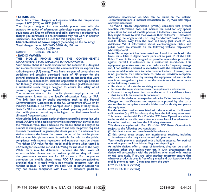 31 32• CHARGERSHome A.C./ Travel chargers will operate within the temperature range of: 0°C (32°F) to 40°C (104°F).The chargers designed for your mobile phone meet with the standard for safety of information technology equipment and office equipment use. Due to different applicable electrical specifications, a charger you purchased in one jurisdiction may not work in another jurisdiction. They should be used for this purpose only.Characteristics of power supply (depending on the country):Travel charger:  Input: 100-240 V, 50/60 Hz, 150 mA  Output: 5 V, 550 mA Battery:  Lithium 1800 mAh• RADIO WAVES:THIS MOBILE PHONE MEETS THE GOVERNMENT’S REQUIREMENTS FOR EXPOSURE TO RADIO WAVES.Your mobile phone is a radio transmitter and receiver. It is designed and manufactured not to exceed the emission limits for exposure to radio-frequency (RF) energy. These limits are part of comprehensive guidelines and establish permitted levels of RF energy for the general population. The guidelines are based on standards that were developed by independent scientific organizations through periodic and thorough evaluation of scientific studies. These guidelines include a substantial safety margin designed to ensure the safety of all persons, regardless of age and health.The exposure standard for mobile phones employs a unit of measurement known as the Specific Absorption Rate, or SAR. The SAR limit set by public authorities such as the Federal Communications Commission of the US Government (FCC), or by Industry Canada, is 1.6 W/kg averaged over 1 gram of body tissue. Tests for SAR are conducted using standard operating positions with the mobile phone transmitting at its highest certified power level in all tested frequency bands.Although the SAR is determined at the highest certified power level, the actual SAR level of the mobile phone while operating can be well below the maximum value. This is because the mobile phone is designed to operate at multiple power levels so as to use only the power required to reach the network. In general, the closer you are to a wireless base station antenna, the lower the power output of the mobile phone. Before a mobile phone model is available for sale to the public, compliance with national regulations and standards must be shown.The highest SAR value for this model mobile phone when tested is 0.57 W/Kg for use at the ear and 1.17 W/Kg for use close to the body. While there may be differences between the SAR levels of various mobile phones and at various positions, they all meet the government requirement for RF exposure. For body-worn operation, the mobile phone meets FCC RF exposure guidelines provided that it is used with a non-metallic accessory with the handset at least 10 mm from the body. Use of other accessories may not ensure compliance with FCC RF exposure guidelines.Additional information on SAR can be found on the Cellular Telecommunications &amp; Internet Association (CTIA) Web site: http://www.phonefacts.netThe World Health Organization (WHO) considers that present scientific information does not indicate the need for any special precautions for use of mobile phones. If individuals are concerned, they might choose to limit their own or their children’s RF exposure by limiting the length of calls, or using “hands-free” devices to keep mobile phones away from the head and body. (fact sheet n°193). Additional WHO information about electromagnetic fields and public health are available on the following website: http://www.who.int/peh-emf. Note: This equipment has been tested and found to comply with the limits for a Class B digital device pursuant to part 15 of the FCC Rules. These limits are designed to provide reasonable protection against harmful interference in a residential installation. This equipment generates, uses and can radiate radio frequency energy and, if not installed and used in accordance with the instructions, may cause harmful interference to radio communications. However, there is no guarantee that interference to radio or television reception, which can be determined by turning the equipment off and on, the user is encouraged to try to correct the interference by one or more of the following measures:-  Reorient or relocate the receiving antenna.-  Increase the separation between the equipment and receiver.-  Connect the equipment into an outlet on a circuit different from that to which the receiver is connected.-  Consult the dealer or an experienced radio/ TV technician for help.Changes or modifications not expressly approved by the party responsible for compliance could void the user’s authority to operate the equipment.For the receiver devices associated with the operation of a licensed radio service (e.g. FM broadcast), they bear the following statement:This device complies with Part 15 of the FCC Rules. Operation is subject to the condition that this device does not cause harmful interference.For other devices, they bear the following statement:This device complies with Part 15 of the FCC Rules. Operation is subject to the following two conditions:(1) this device may not cause harmful interference(2)  this device must accept any interference received, including interference that may cause undesired operation.Your mobile phone is equipped with a built-in antenna. For optimal operation, you should avoid touching it or degrading it.As mobile devices offer a range of functions, they can be used in positions other than against your ear. In such circumstances the device will be compliant with the guidelines when used with headset or usb data cable. If you are using another accessory ensure that whatever product is used is free of any metal and that it positions the mobile phone at least 10 mm away from the body.FCC ID: RAD412 (5036A) FCC ID: RAD413 (5037A)IP4744_5036A_5037A_Eng_USA_03_130925.indd   31-32IP4744_5036A_5037A_Eng_USA_03_130925.indd   31-32 2013-9-25    5:44:052013-9-25    5:44:05