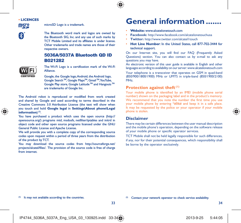 33 34LICENCES • microSD Logo is a trademark. The Bluetooth word mark and logos are owned by the Bluetooth SIG, Inc. and any use of such marks by TCT Mobile Limited and its affiliates is under license. Other trademarks and trade names are those of their respective owners.  5036A/5037A Bluetooth QD ID B021282 The Wi-Fi Logo is a certification mark of the Wi-Fi Alliance.Google, the Google logo, Android, the Android logo, Google Search TM, Google MapsTM, Gmail TM, YouTube, Google Play store, Google Latitude TM and Hangouts TM are trademarks of Google Inc.The Android robot is reproduced or modified from work created and shared by Google and used according to terms described in the Creative Commons 3.0 Attribution License (the text will show when you touch and hold Google legal in Settings\About phone\Legal information) (1).You have purchased a product which uses the open source (http://opensource.org/) programs mtd, msdosfs, netfilter/iptables and initrd in object code and other open source programs licensed under the GNU General Public License and Apache License. We will provide you with a complete copy of the corresponding source codes upon request within a period of three years from the distribution of the product by TCT. You may download the source codes from http://sourceforge.net/projects/alcatel/files/.  The provision of the source code is free of charge from internet. General information .......• Website: www.alcatelonetouch.com• Facebook: http://www.facebook.com/alcatelonetouchusa• Twitter: http://www.twitter.com/alcatel1touch• Hot Line Number: In the United States, call 877-702-3444 for technical support.On our Internet site, you will find our FAQ (Frequently Asked Questions) section. You can also contact us by e-mail to ask any questions you may have. An electronic version of this user guide is available in English and other languages according to availability on our server: www.alcatelonetouch.comYour telephone is a transceiver that operates on GSM in quad-band (850/900/1800/1900) MHz or UMTS in triple-band (850/1900/2100) MHz.Protection against theft (1)Your mobile phone is identified by an IMEI (mobile phone serial number) shown on the packaging label and in the product’s memory. We recommend that you note the number the first time you use your mobile phone by entering *#06# and keep it in a safe place. It may be requested by the police or your operator if your mobile phone is stolen. DisclaimerThere may be certain differences between the user manual description and the mobile phone’s operation, depending on the software release of your mobile phone or specific operator services.TCT Mobile shall not be held legally responsible for such differences, if any, nor for their potential consequences, which responsibility shall be borne by the operator exclusively.(1)  Contact your network operator to check service availability.(1)  It may not available according to the countries.IP4744_5036A_5037A_Eng_USA_03_130925.indd   33-34IP4744_5036A_5037A_Eng_USA_03_130925.indd   33-34 2013-9-25    5:44:052013-9-25    5:44:05
