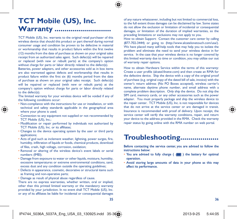 35 36TCT Mobile (US), Inc. Warranty ............................TCT Mobile (US), Inc. warrants to the original retail purchaser of this wireless device that should this product or part thereof during normal consumer usage and condition be proven to be defective in material or workmanship that results in product failure within the first twelve (12) months from the date of purchase as shown on your original sales receipt from an authorized sales agent.  Such defect(s) will be repaired or replaced (with new or rebuilt parts) at the company’s option without charge for parts or labor directly related to the defect(s). Batteries, power adapters, and other accessories sold as in box items are also warranted against defects and workmanship that results in product failure within the first six (6) months period from the date of purchase as shown on your original sales receipt.  Such defect(s) will be repaired or replaced (with new or rebuilt parts) at the company’s option without charge for parts or labor directly related to the defect(s). The limited warranty for your wireless device will be voided if any of the following conditions occur: •  Non-compliance with the instructions for use or installation, or with technical and safety standards applicable in the geographical area where your phone is used;•  Connection to any equipment not supplied or not recommended by TCT Mobile (US), Inc.;•  Modification or repair performed by individuals not authorized by TCT Mobile (US), Inc. or its affiliates; •  Changes to the device operating system by the user or third party applications;•  Acts of god such as inclement weather, lightning, power surges, fire, humidity, infiltration of liquids or foods, chemical products, download of files, crash, high voltage, corrosion, oxidation;•  Removal or altering of the wireless device’s event labels or serial numbers (IMEI);•  Damage from exposure to water or other liquids, moisture, humidity, excessive temperatures or extreme environmental conditions, sand, excess dust and any condition outside the operating guidelines;•  Defects in appearance, cosmetic, decorative or structural items such as framing and non-operative parts;• Damage as result of physical abuse regardless of cause. There are no express warranties, whether written, oral or implied, other than this printed limited warranty or the mandatory warranty provided by your jurisdiction. In no event shall TCT Mobile (US), Inc. or any of its affiliates be liable for incidental or consequential damages of any nature whatsoever, including but not limited to commercial loss, to the full extent those damages can be disclaimed by law. Some states do not allow the exclusion or limitation of incidental or consequential damages, or limitation of the duration of implied warranties, so the preceding limitations or exclusions may not apply to you.How to obtain Support:  Contact the customer care center by calling (877-702-3444) or going to (http://www.alcatelonetouch.com/usa/).  We have placed many self-help tools that may help you to isolate the problem and eliminate the need to send your wireless device in for service.  In the case that your wireless device is no longer covered by this limited warranty due to time or condition, you may utilize our out of warranty repair options. How to obtain Hardware Service within the terms of this warranty: Create a user profile (alcatel.finetw.com) and then create an RMA for the defective device.  Ship the device with a copy of the original proof of purchase (e.g. original copy of the dated bill of sale, invoice) with the owner’s return address (No PO Boxes accepted), wireless carrier’s name, alternate daytime phone number, and email address with a complete problem description.  Only ship the device.  Do not ship the SIM card, memory cards, or any other accessories such as the power adapter.  You must properly package and ship the wireless device to the repair center.  TCT Mobile (US), Inc. is not responsible for devices that do not arrive at the service center or are damaged in transit.  Insurance is recommended with proof of delivery. Upon receipt, the service center will verify the warranty conditions, repair, and return your device to the address provided in the RMA.  Check the warranty repair status by going online with the RMA number on web portal. Troubleshooting...................Before contacting the service center, you are advised to follow the instructions below:You are advised to fully charge (  •   ) the battery for optimal operation.Avoid storing large amounts of data in your phone as this may • affect its performance.IP4744_5036A_5037A_Eng_USA_03_130925.indd   35-36IP4744_5036A_5037A_Eng_USA_03_130925.indd   35-36 2013-9-25    5:44:052013-9-25    5:44:05