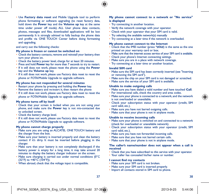 37 38Use •  Factory data reset and Mobile Upgrade tool to perform phone formatting or software upgrading (to reset factory data, hold down the Power key and the Volume up key at the same time under power off mode). ALL User phone data: contacts, photos, messages and files, downloaded applications will be lost permanently. It is strongly advised to fully backup the phone data and profile via ONE TOUCH Center before doing formatting and upgrading. and carry out the following checks:My phone is frozen or cannot be switched on Check the battery contacts, remove and reinstall your battery, then • turn your phone on.Check the battery power level, charge for at least 20 minutes.• Press and hold •  Power key for more than 7 seconds to try to restart.If it still does not work, please reset the phone using the •  Power key and the Volume up key.If it still does not work, please use Factory data reset to reset the • phone or FOTA/Mobile Upgrade to upgrade software.My phone has not responded for several minutesRestart your phone by pressing and holding the •  Power key.Remove the battery and re-insert it, then restart the phone • If it still does not work, please use Factory data reset to reset the • phone or FOTA/Mobile Upgrade to upgrade software.My phone turns off by itselfCheck that your screen is locked when you are not using your • phone, and make sure the Power key is not mis-contacted due to unlocked screen.Check the battery charge level.• If it still does not work, please use Factory data reset to reset the • phone or FOTA/Mobile Upgrade to upgrade software.My phone cannot charge properlyMake sure you are using an ALCATEL ONE TOUCH battery and • the charger from the box.Make sure your battery is inserted properly and clean the battery • contact if it’s dirty. It must be inserted before plugging in the charger.Make sure that your battery is not completely discharged; if the • battery power is empty for a long time, it may take around 20 minutes to display the battery charger indicator on the screen.Make sure charging is carried out under normal conditions (0°C • (32°F) to +40°C (104°F)).When abroad, check that the voltage input is compatible.• My phone cannot connect to a network or &quot;No service&quot; is displayedTry connecting in another location.• Verify the network coverage with your operator.• Check with your operator that your SIM card is valid.• Try selecting the available network(s) manually • Try connecting at a later time if the network is overloaded.• My phone cannot connect to the InternetCheck that the IMEI number (press *#06#) is the same as the one • printed on your warranty card or box.Make sure that the internet access service of your SIM card is available.• Check your phone&apos;s Internet connecting settings.• Make sure you are in a place with network coverage.• Try connecting at a later time or another location.• Invalid SIM cardMake sure the SIM card has been correctly inserted (see &quot;Inserting • or removing the SIM card&quot;).Make sure the chip on your SIM card is not damaged or scratched.• Make sure the service of your SIM card is available.• Unable to make outgoing callsMake sure you have dialed a valid number and have touched •  Call.For international calls, check the country and area codes.• Make sure your phone is connected to a network, and the network • is not overloaded or unavailable.Check your subscription status with your operator (credit, SIM • card valid, etc.).Make sure you have not barred outgoing calls.• Make sure that your phone is not in airplane mode.• Unable to receive incoming callsMake sure your phone is switched on and connected to a network • (check for overloaded or unavailable network).Check your subscription status with your operator (credit, SIM • card valid, etc.).Make sure you have not forwarded incoming calls.• Make sure that you have not barred certain calls.• Make sure that your phone is not in airplane mode.• The caller’s name/number does not appear when a call is receivedCheck that you have subscribed to this service with your operator.• Your caller has concealed his/her name or number.• I cannot find my contactsMake sure your SIM card is not broken.• Make sure your SIM card is inserted properly.• Import all contacts stored in SIM card to phone.• IP4744_5036A_5037A_Eng_USA_03_130925.indd   37-38IP4744_5036A_5037A_Eng_USA_03_130925.indd   37-38 2013-9-25    5:44:062013-9-25    5:44:06