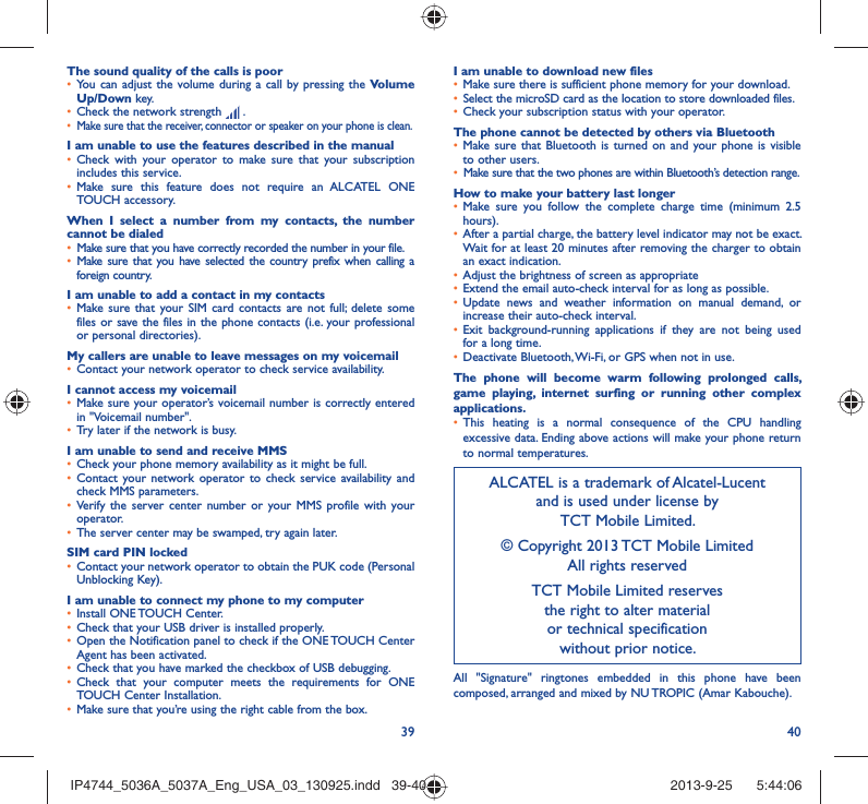 39 40The sound quality of the calls is poorYou can adjust the volume during a call by pressing the •  Volume Up/Down key.Check the network strength •   .Make sure that the receiver, connector or speaker on your phone is clean.• I am unable to use the features described in the manualCheck with your operator to make sure that your subscription • includes this service.Make sure this feature does not require an ALCATEL ONE • TOUCH accessory.When I select a number from my contacts, the number cannot be dialedMake sure that you have correctly recorded the number in your file.• Make sure that you have selected the country prefix when calling a • foreign country.I am unable to add a contact in my contactsMake sure that your SIM card contacts are not full; delete some • files or save the files in the phone contacts (i.e. your professional or personal directories).My callers are unable to leave messages on my voicemailContact your network operator to check service availability.• I cannot access my voicemailMake sure your operator’s voicemail number is correctly entered • in &quot;Voicemail number&quot;.Try later if the network is busy.• I am unable to send and receive MMSCheck your phone memory availability as it might be full.• Contact your network operator to check service availability and • check MMS parameters.Verify the server center number or your MMS profile with your • operator.The server center may be swamped, try again later.• SIM card PIN lockedContact your network operator to obtain the PUK code (Personal • Unblocking Key).I am unable to connect my phone to my computerInstall ONE TOUCH Center.• Check that your USB driver is installed properly.• Open the Notification panel to check if the ONE TOUCH Center • Agent has been activated.Check that you have marked the checkbox of USB debugging.• Check that your computer meets the requirements for ONE • TOUCH Center Installation.Make sure that you’re using the right cable from the box.• I am unable to download new filesMake sure there is sufficient phone memory for your download.• Select the microSD card as the location to store downloaded files.• Check your subscription status with your operator.• The phone cannot be detected by others via BluetoothMake sure that Bluetooth is turned on and your phone is visible • to other users.Make sure that the two phones are within Bluetooth’s detection range.• How to make your battery last longerMake sure you follow the complete charge time (minimum 2.5 • hours).After a partial charge, the battery level indicator may not be exact. • Wait for at least 20 minutes after removing the charger to obtain an exact indication.Adjust the brightness of screen as appropriate• Extend the email auto-check interval for as long as possible.• Update news and weather information on manual demand, or • increase their auto-check interval.Exit background-running applications if they are not being used • for a long time.Deactivate Bluetooth, Wi-Fi, or GPS when not in use.• The phone will become warm following prolonged calls, game playing, internet surfing or running other complex applications. This heating is a normal consequence of the CPU handling • excessive data. Ending above actions will make your phone return to normal temperatures.ALCATEL is a trademark of Alcatel-Lucentand is used under license by TCT Mobile Limited.© Copyright 2013 TCT Mobile LimitedAll rights reservedTCT Mobile Limited reserves the right to alter material or technical specification without prior notice.All &quot;Signature&quot; ringtones embedded in this phone have been composed, arranged and mixed by NU TROPIC (Amar Kabouche).IP4744_5036A_5037A_Eng_USA_03_130925.indd   39-40IP4744_5036A_5037A_Eng_USA_03_130925.indd   39-40 2013-9-25    5:44:062013-9-25    5:44:06