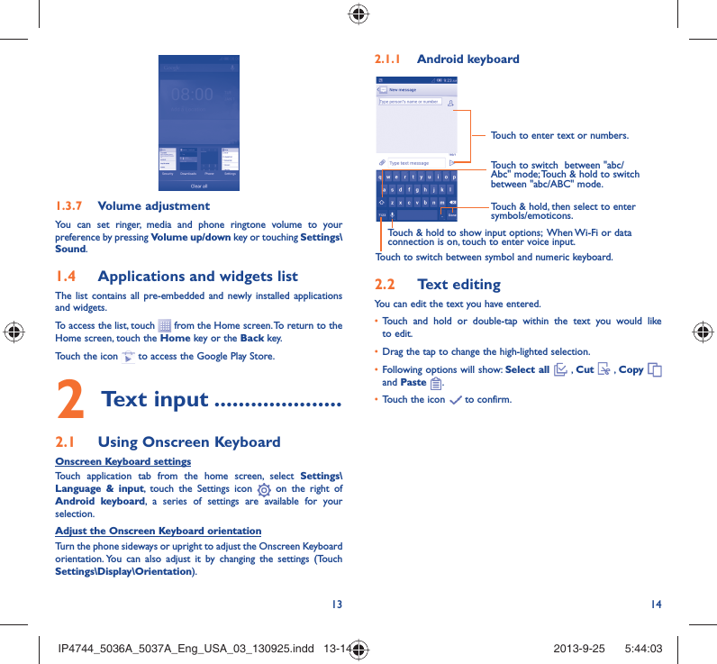 13 14Volume adjustment1.3.7 You can set ringer, media and phone ringtone volume to your preference by pressing Volume up/down key or touching Settings\Sound.Applications and widgets list1.4 The list contains all pre-embedded and newly installed applications and widgets.To access the list, touch   from the Home screen. To return to the Home screen, touch the Home key or the Back key.Touch the icon   to access the Google Play Store.  Text input2   .....................Using Onscreen Keyboard2.1 Onscreen Keyboard settingsTouch application tab from the home screen, select Settings\Language &amp; input, touch the Settings icon   on the right of  Android keyboard, a series of settings are available for your selection. Adjust the Onscreen Keyboard orientationTurn the phone sideways or upright to adjust the Onscreen Keyboard orientation. You can also adjust it by changing the settings (Touch  Settings\Display\Orientation).Android keyboard2.1.1 Touch to switch between symbol and numeric keyboard.Touch &amp; hold, then select to enter symbols/emoticons.Touch to enter text or numbers.Touch &amp; hold to show input options;  When Wi-Fi or data connection is on, touch to enter voice input.Touch to switch  between &quot;abc/Abc&quot; mode; Touch &amp; hold to switch between &quot;abc/ABC&quot; mode.Text editing2.2 You can edit the text you have entered.Touch and hold or double-tap within the text you would like • to edit.Drag the tap to change the high-lighted selection.• Following options will show: •  Select all  , Cut   , Copy    and Paste  .Touch the icon •   to confirm.IP4744_5036A_5037A_Eng_USA_03_130925.indd   13-14IP4744_5036A_5037A_Eng_USA_03_130925.indd   13-14 2013-9-25    5:44:032013-9-25    5:44:03