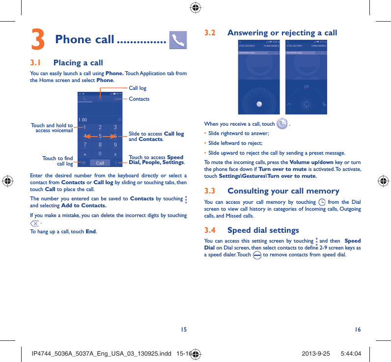 15 16Phone call3   ...............Placing a call3.1 You can easily launch a call using Phone. Touch Application tab from the Home screen and select Phone. Touch and hold to access voicemail Slide to access Call log and Contacts.Touch to access Speed Dial, People, Settings.ContactsCall logTouch to find call logEnter the desired number from the keyboard directly or select a contact from Contacts or Call log by sliding or touching tabs, then touch Call to place the call. The number you entered can be saved to Contacts by touching   and selecting Add to Contacts.If you make a mistake, you can delete the incorrect digits by touching  .To hang up a call, touch End.Answering or rejecting a call3.2  When you receive a call, touch   .Slide rightward to answer;• Slide leftward to reject;• Slide upward to reject the call by sending a preset message.• To mute the incoming calls, press the Volume up/down key or turn the phone face down if Turn over to mute is activated. To activate, touch Settings\Gestures\Turn over to mute.Consulting your call memory3.3 You can access your call memory by touching   from the Dial screen to view call history in categories of Incoming calls, Outgoing calls, and Missed calls.Speed dial settings3.4 You can access this setting screen by touching   and then  Speed Dial on Dial screen, then select contacts to define 2-9 screen keys as a speed dialer. Touch   to remove contacts from speed dial.IP4744_5036A_5037A_Eng_USA_03_130925.indd   15-16IP4744_5036A_5037A_Eng_USA_03_130925.indd   15-16 2013-9-25    5:44:042013-9-25    5:44:04