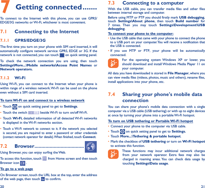 20 217 Getting connected �������To connect to the Internet with this phone, you can use GPRS/EDGE/3G networks or Wi-Fi, whichever is most convenient.7�1  Connecting to the Internet7�1�1  GPRS/EDGE/3GThe first time you turn on your phone with SIM card inserted, it will automatically configure network service: GPRS, EDGE or 3G. If the network is not connected, you can touch   on quick setting panel.To check the network connection you are using, then touch Settings\More���\Mobile networks\Access Point Names or Network operators�7�1�2  Wi-FiUsing Wi-Fi, you can connect to the Internet when your phone is within range of a wireless network. Wi-Fi can be used on the phone even without a SIM card inserted.To turn Wi-Fi on and connect to a wireless network•  Touch   on quick setting panel to get to Settings.•  Touch the switch   beside Wi-Fi to turn on/off Wi-Fi.•  Touch Wi-Fi, detailed information of all detected Wi-Fi networks is displayed in the Wi-Fi networks section.•  Touch a Wi-Fi network to connect to it. If the network you selected is secured, you are required to enter a password or other credentials (contact network operator for details). When finished, touch Connect.7�2  Browser ������������������������������������Using Browser, you can enjoy surfing the Web.To access this function, touch   from Home screen and then touch Browser icon   .To go to a web pageOn Browser screen, touch the URL box at the top, enter the address of the web page, then touch   to confirm. 7�3  Connecting to a computerWith the USB cable, you can transfer media files and other files between internal storage and computer. Before using MTP or PTP you should firstly mark USB debugging, touch  Settings\About phone, then touch Build number for 7 times. Then you may touch Settings\Development\USB debugging. To connect your phone to the computer:•  Use the USB cable that came with your phone to connect the phone to a USB port on your computer. You will receive a notification that the USB is connected.•  If you use MTP or PTP, your phone will be automatically connected. For the operating system Windows XP or lower, you should download and install Windows Media Player 11 on your computer.All data you have downloaded is stored in File Manager, where you can view media files (videos, photos, music and others), rename files, install applications into your phone, etc.7�4  Sharing your phone&apos;s mobile data connectionYou can share your phone&apos;s mobile data connection with a single computer via a USB cable (USB tethering) or with up to eight devices at once by turning your phone into a portable Wi-Fi hotspot.To turn on USB tethering or Portable Wi-Fi hotspot•  Connect your phone to the computer via USB cable.•  Touch   on quick setting panel to get to Settings�•  Touch More���\Tethering &amp; portable hotspot.•  Mark the checkbox of USB tethering or turn on Wi-Fi hotspot to activate this function. These functions may incur additional network charges from your network operator. Extra fees may also be charged in roaming areas. You can check data usage by touching Settings\Data usage.