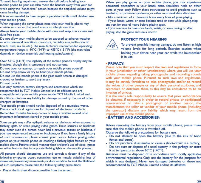 28 29To avoid hearing impairment, answer the call before holding your mobile phone to your ear. Also move the handset away from your ear while using the “hands-free” option because the amplified volume might cause hearing damage.It is recommended to have proper supervision while small children use your mobile phone.When replacing the cover please note that your mobile phone may contain substances that could create an allergic reaction.Always handle your mobile phone with care and keep it in a clean and dust-free place.Do not allow your mobile phone to be exposed to adverse weather or environmental conditions (moisture, humidity, rain, infiltration of liquids, dust, sea air, etc.). The manufacturer’s recommended operating temperature range is -10°C (14°F) to +55°C (131°F) (the max value depends on device, materials and housing paint/texture).Over 55°C (131°F) the legibility of the mobile phone’s display may be impaired, though this is temporary and not serious. Do not open or attempt to repair your mobile phone yourself.Do not drop, throw or try to bend your mobile phone.Do not use the mobile phone if the glass made screen, is damaged, cracked or broken to avoid any injury.Do not paint it.Use only batteries, battery chargers, and accessories which are recommended by TCT Mobile Limited and its affiliates and are compatible with your mobile phone model.TCT Mobile Limited and its affiliates disclaim any liability for damage caused by the use of other chargers or batteries.Your mobile phone should not be disposed of in a municipal waste. Please check local regulations for disposal of electronic products.Remember to make back-up copies or keep a written record of all important information stored in your mobile phone.Some people may suffer epileptic seizures or blackouts when exposed to flashing lights, or when playing video games. These seizures or blackouts may occur even if a person never had a previous seizure or blackout. If you have experienced seizures or blackouts, or if you have a family history of such occurrences, please consult your doctor before playing video games on your mobile phone or enabling a flashing-lights feature on your mobile phone. Parents should monitor their children’s use of video  games or other features that incorporate flashing lights on the mobile phones.All persons should discontinue use and consult a doctor if any of the following symptoms occur: convulsion, eye or muscle twitching, loss of awareness, involuntary movements, or disorientation. To limit the likelihood of such symptoms, please take the following safety precautions:-  Play at the farthest distance possible from the screen.When you play games on your mobile phone, you may experience occasional discomfort in your hands, arms, shoulders, neck, or other parts of your body. Follow these instructions to avoid problems such as tendinitis, carpal tunnel syndrome, or other musculoskeletal disorders:- Take a minimum of a 15-minute break every hour of game playing.- If your hands, wrists, or arms become tired or sore while playing, stop and rest for several hours before playing again.- If you continue to have sore hands, wrists, or arms during or after playing, stop the game and see a doctor.PROTECT YOUR  HEARING To prevent possible hearing damage, do not listen at high volume levels for long periods. Exercise caution when holding your device near your ear while the loudspeaker is in use.Before removing the battery from your mobile phone, please make sure that the mobile phone is switched off. Observe the following precautions for battery use: -  Do not attempt to open the battery (due to the risk of toxic fumes and burns). -  Do not puncture, disassemble or cause a short-circuit in a battery, -  Do not burn or dispose of a used battery in the garbage or store it at temperatures above 60°C (140°F). Batteries must be disposed of in accordance with locally applicable environmental regulations. Only use the battery for the purpose for which it was designed. Never use damaged batteries or those not recommended by TCT Mobile Limited and/or its affiliates.• PRIVACY:Please note that you must respect the laws and regulations in force in your jurisdiction or other jurisdiction(s) where you will use your mobile phone regarding taking photographs and recording sounds with your mobile phone. Pursuant to such laws and regulations, it may be strictly forbidden to take photographs and/or to record the voices of other people or any of their personal attributes, and reproduce or distribute them, as this may be considered to be an invasion of privacy.  It is the user’s sole responsibility to ensure that prior authorization be obtained, if necessary, in order to record private or confidential conversations or take a photograph of another person; the manufacturer, the seller or vendor of your mobile phone (including the operator) disclaim any liability which may result from the improper use of the mobile phone.• BATTERY AND ACCESSORIES: