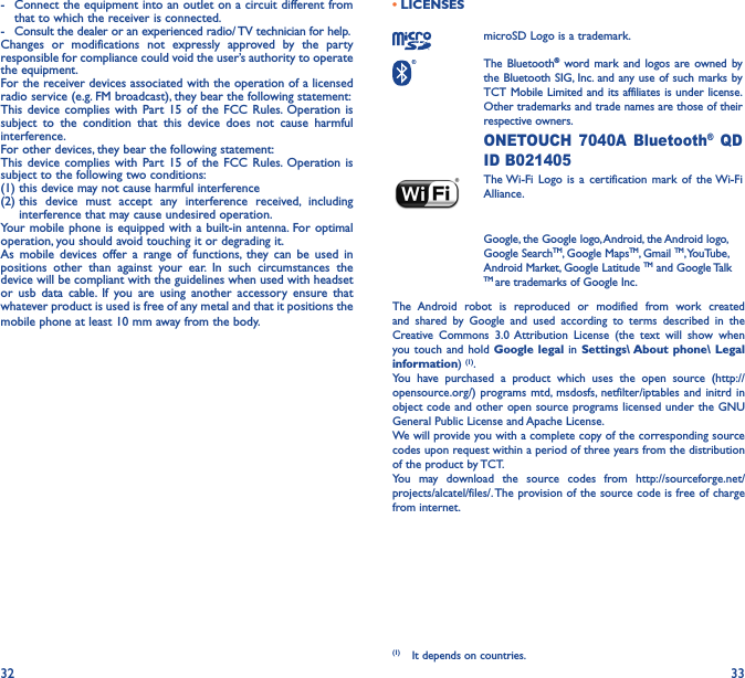 32 33-  Connect the equipment into an outlet on a circuit different from that to which the receiver is connected.-  Consult the dealer or an experienced radio/ TV technician for help.Changes or modifications not expressly approved by the party responsible for compliance could void the user’s authority to operate the equipment.For the receiver devices associated with the operation of a licensed radio service (e.g. FM broadcast), they bear the following statement:This device complies with Part 15 of the FCC Rules. Operation is subject to the condition that this device does not cause harmful interference.For other devices, they bear the following statement:This device complies with Part 15 of the FCC Rules. Operation is subject to the following two conditions:(1) this device may not cause harmful interference(2)  this device must accept any interference received, including interference that may cause undesired operation.Your mobile phone is equipped with a built-in antenna. For optimal operation, you should avoid touching it or degrading it.As mobile devices offer a range of functions, they can be used in positions other than against your ear. In such circumstances the device will be compliant with the guidelines when used with headset or usb data cable. If you are using another accessory ensure that whatever product is used is free of any metal and that it positions the mobile phone at least 10 mm away from the body.• LICENSES microSD Logo is a trademark. The  Bluetooth® word mark and logos are owned by the Bluetooth SIG, Inc. and any use of such marks by TCT Mobile Limited and its affiliates is under license. Other trademarks and trade names are those of their respective owners.  ONETOUCH 7040A Bluetooth® QD ID B021405 The Wi-Fi Logo is a certification mark of the Wi-Fi Alliance.Google, the Google logo, Android, the Android logo, Google SearchTM, Google MapsTM, Gmail TM, YouTube, Android Market, Google Latitude TM and Google Talk TM are trademarks of Google Inc.The Android robot is reproduced or modified from work created and shared by Google and used according to terms described in the Creative Commons 3.0 Attribution License (the text will show when you touch and hold Google legal in Settings\ About phone\ Legal information) (1). You have purchased a product which uses the open source (http://opensource.org/) programs mtd, msdosfs, netfilter/iptables and initrd in object code and other open source programs licensed under the GNU General Public License and Apache License. We will provide you with a complete copy of the corresponding source codes upon request within a period of three years from the distribution of the product by TCT. You may download the source codes from http://sourceforge.net/projects/alcatel/files/. The provision of the source code is free of charge from internet. (1)  It depends on countries.
