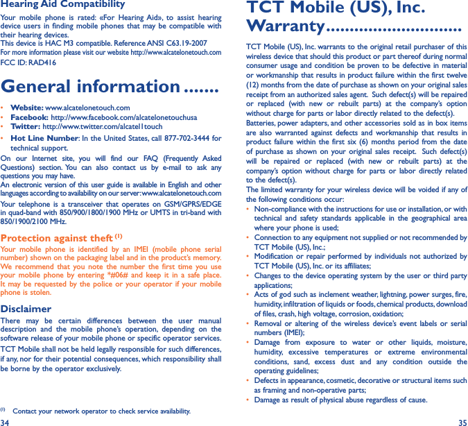 34 35Hearing Aid CompatibilityYour mobile phone is rated: «For Hearing Aid», to assist hearing device users in finding mobile phones that may be compatible with their hearing devices.This device is HAC M3 compatible. Reference ANSI C63.19-2007For more information please visit our website http://www.alcatelonetouch.comFCC ID: RAD416General information �������• Website: www.alcatelonetouch.com• Facebook: http://www.facebook.com/alcatelonetouchusa• Twitter: http://www.twitter.com/alcatel1touch• Hot Line Number: In the United States, call 877-702-3444 for technical support.On our Internet site, you will find our FAQ (Frequently Asked Questions) section. You can also contact us by e-mail to ask any questions you may have. An electronic version of this user guide is available in English and other languages according to availability on our server: www.alcatelonetouch.comYour telephone is a transceiver that operates on GSM/GPRS/EDGE in quad-band with 850/900/1800/1900 MHz or UMTS in tri-band with 850/1900/2100 MHz.Protection against theft (1)Your mobile phone is identified by an IMEI (mobile phone serial number) shown on the packaging label and in the product’s memory. We recommend that you note the number the first time you use your mobile phone by entering *#06# and keep it in a safe place. It may be requested by the police or your operator if your mobile phone is stolen. DisclaimerThere may be certain differences between the user manual description and the mobile phone’s operation, depending on the software release of your mobile phone or specific operator services.TCT Mobile shall not be held legally responsible for such differences, if any, nor for their potential consequences, which responsibility shall be borne by the operator exclusively.(1)  Contact your network operator to check service availability.TCT Mobile (US), Inc� Warranty �����������������������������TCT Mobile (US), Inc. warrants to the original retail purchaser of this wireless device that should this product or part thereof during normal consumer usage and condition be proven to be defective in material or workmanship that results in product failure within the first twelve (12) months from the date of purchase as shown on your original sales receipt from an authorized sales agent.  Such defect(s) will be repaired or replaced (with new or rebuilt parts) at the company’s option without charge for parts or labor directly related to the defect(s). Batteries, power adapters, and other accessories sold as in box items are also warranted against defects and workmanship that results in product failure within the first six (6) months period from the date of purchase as shown on your original sales receipt.  Such defect(s) will be repaired or replaced (with new or rebuilt parts) at the company’s option without charge for parts or labor directly related to the defect(s). The limited warranty for your wireless device will be voided if any of the following conditions occur:•  Non-compliance with the instructions for use or installation, or with technical and safety standards applicable in the geographical area where your phone is used;•  Connection to any equipment not supplied or not recommended by TCT Mobile (US), Inc.;•  Modification or repair performed by individuals not authorized by TCT Mobile (US), Inc. or its affiliates; •  Changes to the device operating system by the user or third party applications;•  Acts of god such as inclement weather, lightning, power surges, fire, humidity, infiltration of liquids or foods, chemical products, download of files, crash, high voltage, corrosion, oxidation;•  Removal or altering of the wireless device’s event labels or serial numbers (IMEI);• Damage from exposure to water or other liquids, moisture, humidity, excessive temperatures or extreme environmental conditions, sand, excess dust and any condition outside the operating guidelines;•  Defects in appearance, cosmetic, decorative or structural items such as framing and non-operative parts;•  Damage as result of physical abuse regardless of cause.