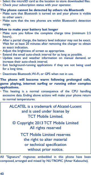 40•  Select the microSD card as the location to store downloaded files.•  Check your subscription status with your operator.The phone cannot be detected by others via Bluetooth•  Make sure that Bluetooth is turned on and your phone is visible to other users .•  Make sure that the two phones are within Bluetooth’s detection range.How to make your battery last longer•  Make sure you follow the complete charge time (minimum 2.5 hours).•  After a partial charge, the battery level indicator may not be exact. Wait for at least 20 minutes after removing the charger to obtain an exact indication.•  Adjust the brightness of screen as appropriate.•  Extend the email auto-check interval for as long as possible.•  Update news and weather information on manual demand, or increase their auto-check interval.•  Exit background-running applications if they are not being used for a long time.•  Deactivate Bluetooth, Wi-Fi, or GPS when not in use.The phone will become warm following prolonged calls, game playing, internet surfing or running other complex applications� •  This heating is a normal consequence of the CPU handling excessive data. Ending above actions will make your phone return to normal temperatures.ALCATEL is a trademark of Alcatel-Lucent and is used under license by  TCT Mobile Limited.© Copyright 2013 TCT Mobile Limited All rights reservedTCT Mobile Limited reserves  the right to alter material  or technical specification  without prior notice.All &quot;Signature&quot; ringtones embedded in this phone have been composed, arranged and mixed by NU TROPIC (Amar Kabouche).