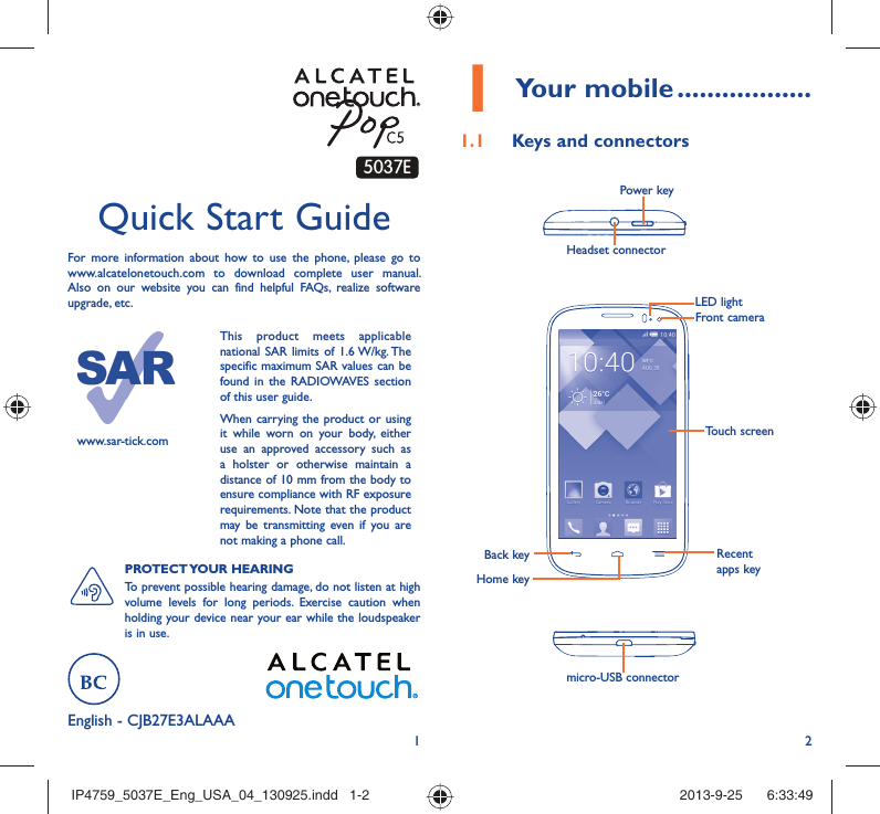 12English - CJB27E3ALAAAQuick Start GuideFor more information about how to use the phone, please go to www.alcatelonetouch.com to download complete user manual. Also on our website you can find helpful FAQs, realize software upgrade, etc.www.sar-tick.comThis product meets applicable national SAR limits of 1.6 W/kg. The specific maximum SAR values can be found in the RADIOWAVES section of this user guide.When carrying the product or using it while worn on your body, either use an approved accessory such as a holster or otherwise maintain a distance of 10 mm from the body to ensure compliance with RF exposure requirements. Note that the product may be transmitting even if you are not making a phone call.PROTECT YOUR  HEARING To prevent possible hearing damage, do not listen at high volume levels for long periods. Exercise caution when holding your device near your ear while the loudspeaker is in use.Your mobile1   ..................Keys and connectors1.1 Headset connector Power keymicro-USB connectorBack keyHome keyRecent apps keyTouch screenLED lightFront camera5037EIP4759_5037E_Eng_USA_04_130925.indd   1-2IP4759_5037E_Eng_USA_04_130925.indd   1-2 2013-9-25    6:33:492013-9-25    6:33:49